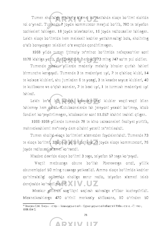  Tuman aholisiga madaniy xizmat ko‘rsatishda aloqa bo‘limi alohida rol o‘ynadi. Tumanda 2 joyda kommutator mavjud bo‘lib, 280 ta telyefon tochkalari ishlagan. 18 joyda televizorlar, 16 joyda radiouzellar ishlagan. Lekin aloqa bo‘limida ham malakali kadrlar yetishmasligi bois, aholining o‘sib borayotgan talablari o‘z vaqtida qondirilmagan. 1968 yilda tuman ijtimoiy ta’minot bo‘limida nafaqaxo‘rlar soni 1128 kishiga yetib, ular davlatdan har oyda 23 ming 742 so‘m pul oldilar. Tumanda mazkur yillarda madaniy maishiy binolar qurish ishlari birmuncha kengaydi. Tumanda 3 ta madaniyat uyi, 2 ta qishloq klubi, 14 ta kolxoz klublari, shu jumladan 6 ta yozgi, 3 ta kasaba sayuz klublari, 40 ta kutibxona va o‘qish xonalar, 2 ta baxt uyi, 1 ta turmush madaniyat uyi ishladi. Lekin ba’zi bir kolxoz, savxozlardagi klublar vaqti-vaqti bilan ishlamay ham qoldi. Kutubxonalarda ish jarayoni yaxshi bo‘lmay, kitob fondlari ko‘paytirilmagan, kitobxonlar soni 11.652 kishini tashkil qilgan. 1966-1968-yillarda tumanda 28 ta kino ustaxonalari faoliyat yuritib, mehnatkashlarni ma’naviy dam olishni yetarli ta’minlashdi. Tuman aholisi aloqa bo‘limlari xizmatdan foydalanishdi. Tumanda 23 ta aloqa bo‘limi, 335 ta telyefon tochkasi, 3 joyda aloqa kommutatori, 26 joyda radiouzel xizmat ko‘rsatdi. Hisobat davrida aloqa bo‘limi 3 taga, telyefon 52 taga ko‘paydi. Vaqtli matbuotga obuna bo‘lish 2baravarga ortdi, yillik obunamiqdori 50 ming nusxaga yetkazildi. Ammo aloqa bo‘limida kadrlar qo‘nimsizligi oqibatida aholiga zarur radio, telyefon xizmati talab darajasida ko‘rsatilmadi 1 2 . Mazkur yillarda sog‘liqni saqlash sohasiga e’tibor kuchaytirildi. Mexnatkashlarga 420 o‘rinli markaziy shifoxona, 10 o‘rindan 50 12 Захаров С.М. Очерки истории Кашкадарынской и Сурхандарынской областей Узбекистана. –Т.: Фан, 1968.164 С; 21 