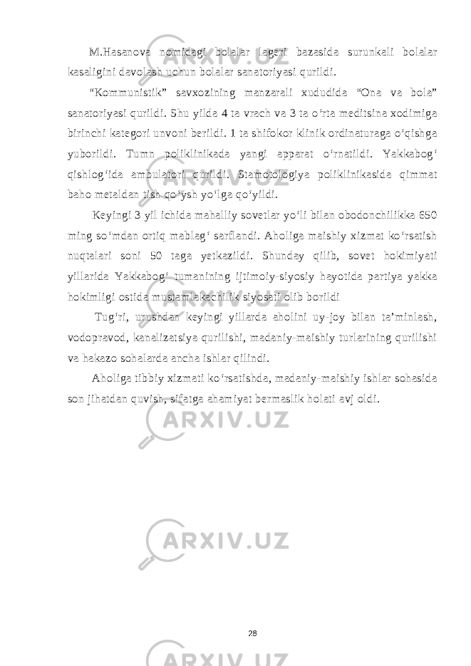 M.Hasanova nomidagi bolalar lageri bazasida surunkali bolalar kasaligini davolash uchun bolalar sanatoriyasi qurildi. “Kommunistik” savxozining manzarali xududida “Ona va bola” sanatoriyasi qurildi. Shu yilda 4 ta vrach va 3 ta o‘rta meditsina xodimiga birinchi kategori unvoni berildi. 1 ta shifokor klinik ordinaturaga o‘qishga yuborildi. Tumn poliklinikada yangi apparat o‘rnatildi. Yakkabog‘ qishlog‘ida ambulatori qurildi. Stamotologiya poliklinikasida qimmat baho metaldan tish qo‘ysh yo‘lga qo‘yildi. Keyingi 3 yil ichida mahalliy sovetlar yo‘li bilan obodonchilikka 650 ming so‘mdan ortiq mablag‘ sarflandi. Aholiga maishiy xizmat ko‘rsatish nuqtalari soni 50 taga yetkazildi. Shunday qilib, sovet hokimiyati yillarida Yakkabog‘ tumanining ijtimoiy-siyosiy hayotida partiya yakka hokimligi ostida mustamlakachilik siyosati olib borildi Tug‘ri, urushdan keyingi yillarda aholini uy-joy bilan ta’minlash, vodopravod, kanalizatsiya qurilishi, madaniy-maishiy turlarining qurilishi va hakazo sohalarda ancha ishlar qilindi. Aholiga tibbiy xizmati ko‘rsatishda, madaniy-maishiy ishlar sohasida son jihatdan quvish, sifatga ahamiyat bermaslik holati avj oldi. 28 