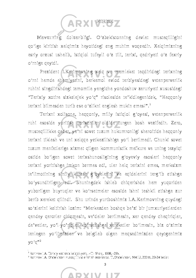 KIRISH Mavzuning dolzarbligi. O‘zbekistonning davlat mustaqilligini qo‘lga kiritish xalqimiz hayotidagi eng muhim voqeadir. Xalqimizning asriy orzusi ushalib, istiqlol tufayli o‘z tili, tarixi, qadriyati o‘z faxriy o‘rniga qaytdi. Prezident I.Karimovning xalq va mamlakat taqdiridagi tarixning o‘rni hamda ahamiyatini, barkamol avlod tarbiyasidagi vatanparvarlik ruhini singdirishdagi tamomila yangicha yondoshuv zaruriyati xususidagi “Tarixiy xotira sizkelajak yo‘q” risolasida ta’kidlaganidek, “Haqqoniy tarixni bilmasdan turib esa o‘zlikni anglash mukin emas!”. 1 Tarixni xolisona, haqqoniy, miliy istiqlol g‘oyasi, vatanparvarlik ruhi asosida yoritish tarixchilar oldida turgan bosh vazifadir. Zero, mustaqillikka qadar, ya’ni sovet tuzum hukumronligi sharoitida haqqoniy tarixni tiklash va uni xalqqa yetkazilishiga yo‘l berilmadi. Chunki sovet tuzum manfatlariga xizmat qilgan kommunistik mafkura va uning tazyiqi ostida bo‘lgan sovet tarixshunosligining g‘oyaviy asoslari haqqoniy tarixni yoritishga imkon bermas edi, ular halq tarixini emas, marksizm ta’limotining sinfiy kurash g‘oyalarini va aqidalarini targ‘ib etishga bo‘ysundirilgan edi. Shuningdek ishlab chiqarishda ham yuqoridan yuborilgan buyruqlar va ko‘rsatmalar asosida ishni tashkil etishga zur berib xarakat qilindi. Shu urinda yurtboshimiz I.A.Karimovning quydagi so‘zlarini keltirish lozim: “Markazdan boshqa ba’zi bir jumxuriyatlardan qanday qarorlar chiqmasin, va’dalar berilmasin, xar qanday chaqiriqlar, da’vatlar, yo’l-yo’riqlar ko‘rsatishga xarakatlar bo‘lmasin, biz o‘zimiz tanlagan yo‘limizdan va belgilab olgan maqsadimizdan qaytganimiz yo‘q” 2 1 Karimov I.A. Tarixiy xotirasiz kelajak yo‘q. –T.: Sharq, 1998, -29b. 2 Karimov I.A. O‘zbekiston mustaqillikka erishish ostonasida. T.,O‘zbekiston, NMIU, 20011, 23-24 betlar. 3 