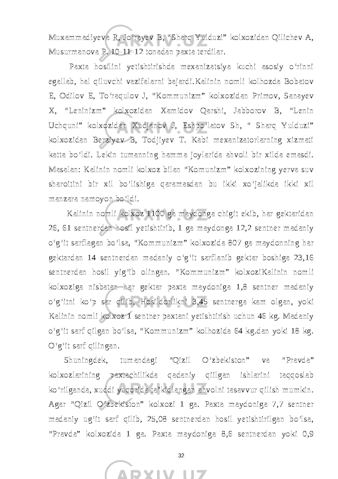 Muxammadiyeva R, Jo‘rayev B, “Sharq Yulduzi” kolxozidan Qilichev A, Musurmanova P. 10-11-12 tonadan paxta terdilar. Paxta hosilini yetishtirishda mexanizatsiya kuchi asosiy o‘rinni egallab, hal qiluvchi vazifalarni bajardi.Kalinin nomli kolhozda Bobatov E, Odilov E, To‘raqulov J, “Kommunizm” kolxozidan Primov, Sanayev X, “Leninizm” kolxozidan Xamidov Qarshi, Jabborov B, “Lenin Uchquni” kolxozidan Xudjanov J, Eshpo‘latov Sh, “ Sharq Yulduzi” kolxozidan Berziyev B, Todjiyev T. Kabi mexanizatorlarning xizmati katta bo‘ldi. Lekin tumanning hamma joylarida ahvoli bir xilda emasdi. Masalan: Kalinin nomli kolxoz bilan “Komunizm” kolxozining yerva suv sharoitini bir xil bo‘lishiga qaramasdan bu ikki xo‘jalikda ikki xil manzara namoyon bo‘ldi. Kalinin nomli kolxoz 1100 ga maydonga chigit ekib, har gektaridan 26, 61 sentnerdan hosil yetishtirib, 1 ga maydonga 12,2 sentner madaniy o‘g‘it sarflagan bo‘lsa, “Kommunizm” kolxozida 807 ga maydonning har gektardan 14 sentnerdan madaniy o‘g‘it sarflanib gektar boshiga 23,16 sentnerdan hosil yig‘ib olingan. “Kommunizm” kolxoziKalinin nomli kolxoziga nisbatan har gektar paxta maydoniga 1,8 sentner madaniy o‘g‘itni ko‘p sar qilib, Hosildorlikni 3,45 sentnerga kam olgan, yoki Kalinin nomli kolxoz 1 sentner paxtani yetishtirish uchun 46 kg. Madaniy o‘g‘it sarf qilgan bo‘lsa, “Kommunizm” kolhozida 64 kg.dan yoki 18 kg. O‘g‘it sarf qilingan. Shuningdek, tumandagi “Qizil O‘zbekiston” va “Pravda” kolxozlarining paxtachilikda qadaniy qiilgan ishlarini taqqoslab ko‘rilganda, xuddi yuqorida ta’kidlangan ahvolni tasavvur qilish mumkin. Agar “Qizil O‘zbekiston” kolxozi 1 ga. Paxta maydoniga 7,7 sentner madaniy ug‘it sarf qilib, 25,08 sentnerdan hosil yetishtirilgan bo‘lsa, “Pravda” kolxozida 1 ga. Paxta maydoniga 8,6 sentnerdan yoki 0,9 32 