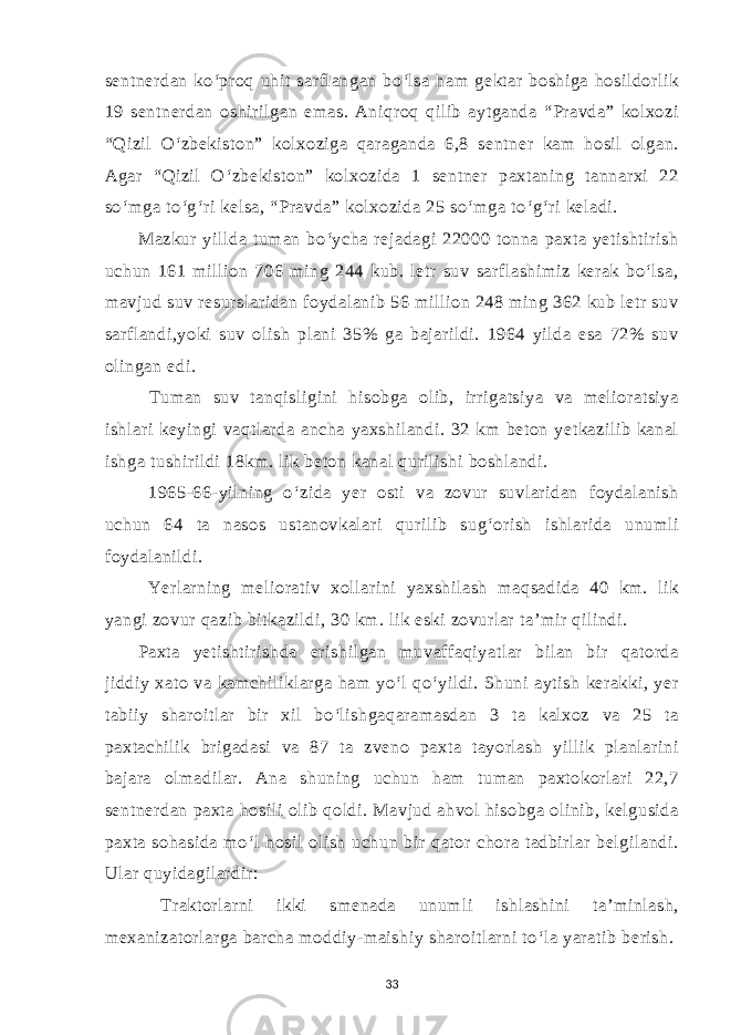 sentnerdan ko‘proq uhit sarflangan bo‘lsa ham gektar boshiga hosildorlik 19 sentnerdan oshirilgan emas. Aniqroq qilib aytganda “Pravda” kolxozi “Qizil O‘zbekiston” kolxoziga qaraganda 6,8 sentner kam hosil olgan. Agar “Qizil O‘zbekiston” kolxozida 1 sentner paxtaning tannarxi 22 so‘mga to‘g‘ri kelsa, “Pravda” kolxozida 25 so‘mga to‘g‘ri keladi. Mazkur yillda tuman bo‘ycha rejadagi 22000 tonna paxta yetishtirish uchun 161 million 706 ming 244 kub. letr suv sarflashimiz kerak bo‘lsa, mavjud suv resurslaridan foydalanib 56 million 248 ming 362 kub letr suv sarflandi,yoki suv olish plani 35% ga bajarildi. 1964 yilda esa 72% suv olingan edi. Tuman suv tanqisligini hisobga olib, irrigatsiya va melioratsiya ishlari keyingi vaqtlarda ancha yaxshilandi. 32 km beton yetkazilib kanal ishga tushirildi 18km. lik beton kanal qurilishi boshlandi. 1965-66-yilning o‘zida yer osti va zovur suvlaridan foydalanish uchun 64 ta nasos ustanovkalari qurilib sug‘orish ishlarida unumli foydalanildi. Yerlarning meliorativ xollarini yaxshilash maqsadida 40 km. lik yangi zovur qazib bitkazildi, 30 km. lik eski zovurlar ta’mir qilindi. Paxta yetishtirishda erishilgan muvaffaqiyatlar bilan bir qatorda jiddiy xato va kamchiliklarga ham yo‘l qo‘yildi. Shuni aytish kerakki, yer tabiiy sharoitlar bir xil bo‘lishgaqaramasdan 3 ta kalxoz va 25 ta paxtachilik brigadasi va 87 ta zveno paxta tayorlash yillik planlarini bajara olmadilar. Ana shuning uchun ham tuman paxtokorlari 22,7 sentnerdan paxta hosili olib qoldi. Mavjud ahvol hisobga olinib, kelgusida paxta sohasida mo‘l hosil olish uchun bir qator chora tadbirlar belgilandi. Ular quyidagilardir: Traktorlarni ikki smenada unumli ishlashini ta’minlash, mexanizatorlarga barcha moddiy-maishiy sharoitlarni to‘la yaratib berish. 33 