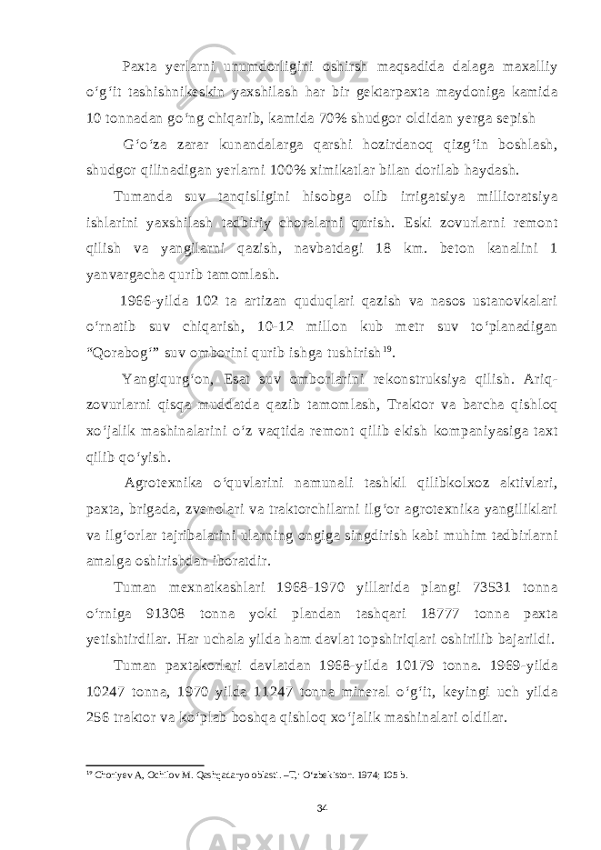  Paxta yerlarni unumdorligini oshirsh maqsadida dalaga maxalliy o‘g‘it tashishnikeskin yaxshilash har bir gektarpaxta maydoniga kamida 10 tonnadan go‘ng chiqarib, kamida 70% shudgor oldidan yerga sepish G‘o‘za zarar kunandalarga qarshi hozirdanoq qizg‘in boshlash, shudgor qilinadigan yerlarni 100% ximikatlar bilan dorilab haydash. Tumanda suv tanqisligini hisobga olib irrigatsiya millioratsiya ishlarini yaxshilash tadbiriy choralarni qurish. Eski zovurlarni remont qilish va yangilarni qazish, navbatdagi 18 km. beton kanalini 1 yanvargacha qurib tamomlash. 1966-yilda 102 ta artizan quduqlari qazish va nasos ustanovkalari o‘rnatib suv chiqarish, 10-12 millon kub metr suv to‘planadigan “Qorabog‘” suv omborini qurib ishga tushirish 1 9 . Yangiqurg‘on, Esat suv omborlarini rekonstruksiya qilish. Ariq- zovurlarni qisqa muddatda qazib tamomlash, Traktor va barcha qishloq xo‘jalik mashinalarini o‘z vaqtida remont qilib ekish kompaniyasiga taxt qilib qo‘yish. Agrotexnika o‘quvlarini namunali tashkil qilibkolxoz aktivlari, paxta, brigada, zvenolari va traktorchilarni ilg‘or agrotexnika yangiliklari va ilg‘orlar tajribalarini ularning ongiga singdirish kabi muhim tadbirlarni amalga oshirishdan iboratdir. Tuman mexnatkashlari 1968-1970 yillarida plangi 73531 tonna o‘rniga 91308 tonna yoki plandan tashqari 18777 tonna paxta yetishtirdilar. Har uchala yilda ham davlat topshiriqlari oshirilib bajarildi. Tuman paxtakorlari davlatdan 1968-yilda 10179 tonna. 1969-yilda 10247 tonna, 1970 yilda 11247 tonna mineral o‘g‘it, keyingi uch yilda 256 traktor va ko‘plab boshqa qishloq xo‘jalik mashinalari oldilar. 19 Choriyev A, Ochilov M. Qashqadaryo oblasti. –T,: O‘zbekiston. 1974; 105 b. 34 