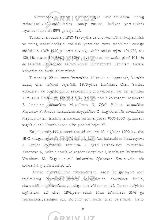  Shuningdek, Jamoat chorvachiligini rivojlantirishva uning mahsuldorligini oshirishning asosiy vositasi bo‘lgan yem-xashak tayorlash tumanda 98% ga bajarildi. Tuman charvodorlari 1960-1970-yillarda chorvachilikni rivojlantirish va uning mahsuldorligini oshirish yuzasidan qator tadbirlarni amalga oshirdilar. 1968-1970 yillarda davlatga go‘sh sotish rejasi 101.7%, sut 105,1%, tuxum 107,6%, jun 130% ga va qorakul teri sotish plani 101,4% ga bajarildi. Bu sohada Kalinin nomli, Kommunizm, Leninizm, Pravda kolxozlarida ibratli ishlar qilindi. Tumandagi 22 sut tovar fermasidan 15 tasida sut tayorlash, 9 tasida buzoq olish rejalari bajarildi. 1970-yilda Leninizm, Qizil Yulduz kolxozlari va bog‘dorchilik savxozining chorvadorlari har bir sigirdan 1135-1791 litrdan sut sog‘ib oldilar Kalinin nomli kolxozdan Toshnazar E, Leninizm kolxozidan Muzaffarov N, Qizil Yulduz kolxozidan Xaydarov F, Pravda kolxozidan Boyqobilov O, bog‘dorchilik savxozidan Meyliqulov Sh. Boshliq fermalarda har bir sigirdan 1000-1600 kg. dan sut sog‘ib olindi. Hamda buzoq olish planlari bajarildi. Xo‘jaliklarda 177 sotuvchidan 48 tasi har bir sigirdan 1000 kg. dan 1970 kilogramgacha sut sog‘ib oldilar. Leninizm kolxozidan Pirboboyeva Z, Pravda kolxozidan Temirova P, Qizil O‘zbekiston kolxozidan Xasanova X, Kalinin nomli kolxozdan Otaqulova J, Marksizm kolxozidan Vaxobova M. Engels nomli kolxozdan Qizlarxon Xasanovalar o‘z sohalarining bilimdoni bo‘ldi. Ammo chorvachilikni rivojlantirishni asosi bo‘lgantuyoq soni rejalarining bajarilishi tuman xo‘jaliklarida qoniqarsiz bo‘lib, chorvachilikni mexanizatsiyalashga kam e’tibor berildi. Tuman bo‘yicha sigirlardan sut olish 19%,yem-hashak bilan ta’minlash 31% ga mexanizatsiyalashgan edi. Ko‘proq qo‘l kuchi bilan bajarilardi. Hatto 42 