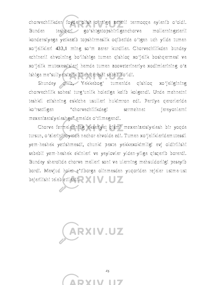 chorvachilikdan foyda olish o‘rniga zararli tarmoqqa aylanib o‘oldi. Bundan tashqari go‘shtgatopshirilganchorva mollarningetarli kondensiyaga yetkazib topshirmaslik oqibatida o‘tgan uch yilda tuman xo‘jaliklari 433,1 ming so‘m zarar kurdilar. Chorvachilikdan bunday achinarli ahvolning bo‘lishiga tuman qishloq xo‘jalik boshqarmasi va xo‘jalik mutaxassislari hamda tuman zooveterinariya xodimlarining o‘z ishiga ma’suliyatsizlik bilan qarashi sabab bo‘ldi. Shunday qilib, Yakkabog‘ tumanida qishloq xo‘jaligining chorvachilik sohasi turg‘unlik holatiga kelib kolgandi. Unda mehnatni tashkil etishning eskicha usullari hukimron edi. Partiya qarorlarida ko‘rsatilgan “chorvachilikdagi sermehnat jarayonlarni mexanizatsiyalashga” amalda o‘tilmagandi. Chorva fermalarining aksariyat qismi mexanizatsiyalash bir yoqda tursun, o‘zlarinihoyatda nachor ahvolda edi. Tuman xo‘jaliklaridamutassil yem-hashak yetishmasdi, chunki paxta yakkaxokimligi avj oldirilishi sababli yem-hashak ekinlari va yaylovlar yldan-yilga qisqarib borardi. Bunday sharoitda chorva mallari soni va ularning mahsuldorligi pasayib bordi. Mavjud holat e’tiborga olinmasdan yuqoridan rejalar ustma-ust bajarilishi talab etilardi. 45 