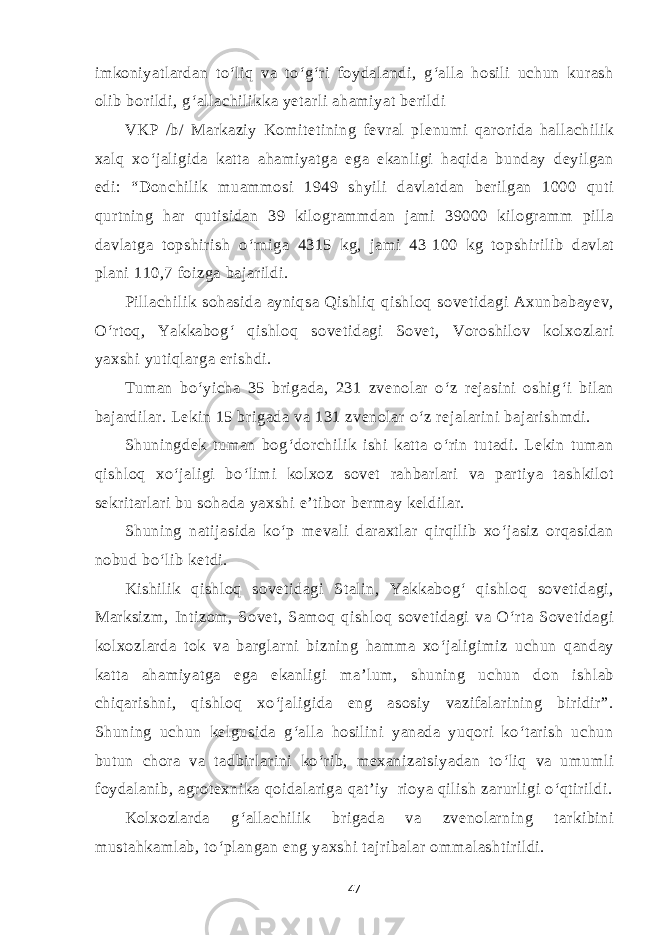 imkoniyatlardan to‘liq va to‘g‘ri foydalandi, g‘alla hosili uchun kurash olib borildi, g‘allachilikka yetarli ahamiyat berildi VKP /b/ Markaziy Komitetining fevral plenumi qarorida hallachilik xalq xo‘jaligida katta ahamiyatga ega ekanligi haqida bunday deyilgan edi: “Donchilik muammosi 1949 shyili davlatdan berilgan 1000 quti qurtning har qutisidan 39 kilogrammdan jami 39000 kilogramm pilla davlatga topshirish o‘rniga 4315 kg, jami 43   100 kg topshirilib davlat plani 110,7 foizga bajarildi. Pillachilik sohasida ayniqsa Qishliq qishloq sovetidagi Axunbabayev, O‘rtoq, Yakkabog‘ qishloq sovetidagi Sovet, Voroshilov kolxozlari yaxshi yutiqlarga erishdi. Tuman bo‘yicha 35 brigada, 231 zvenolar o‘z rejasini oshig‘i bilan bajardilar. Lekin 15 brigada va 131 zvenolar o‘z rejalarini bajarishmdi. Shuningdek tuman bog‘dorchilik ishi katta o‘rin tutadi. Lekin tuman qishloq xo‘jaligi bo‘limi kolxoz sovet rahbarlari va partiya tashkilot sekritarlari bu sohada yaxshi e’tibor bermay keldilar. Shuning natijasida ko‘p mevali daraxtlar qirqilib xo‘jasiz orqasidan nobud bo‘lib ketdi. Kishilik qishloq sovetidagi Stalin, Yakkabog‘ qishloq sovetidagi, Marksizm, Intizom, Sovet, Samoq qishloq sovetidagi va O‘rta Sovetidagi kolxozlarda tok va barglarni bizning hamma xo‘jaligimiz uchun qanday katta ahamiyatga ega ekanligi ma’lum, shuning uchun don ishlab chiqarishni, qishloq xo‘jaligida eng asosiy vazifalarining biridir”. Shuning uchun kelgusida g‘alla hosilini yanada yuqori ko‘tarish uchun butun chora va tadbirlarini ko‘rib, mexanizatsiyadan to‘liq va umumli foydalanib, agrotexnika qoidalariga qat’iy rioya qilish zarurligi o‘qtirildi. Kolxozlarda g‘allachilik brigada va zvenolarning tarkibini mustahkamlab, to‘plangan eng yaxshi tajribalar ommalashtirildi. 47 