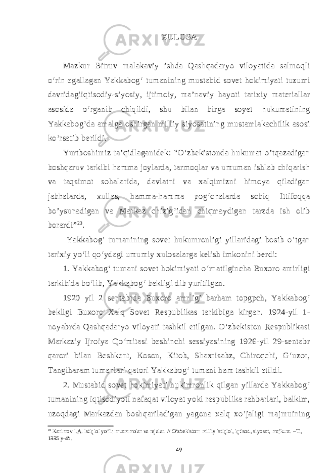 XULOSA Mazkur Bitruv malakaviy ishda Qashqadaryo viloyatida salmoqli o‘rin egallagan Yakkabog‘ tumanining mustabid sovet hokimiyati tuzumi davridagiiqtisodiy-siyosiy, ijtimoiy, ma’naviy hayoti tarixiy materiallar asosida o‘rganib chiqildi, shu bilan birga soyet hukumatining Yakkabog‘da amalga oshirgan milliy siyosatining mustamlakachilik asosi ko‘rsatib berildi. Yurtboshimiz ta’qidlaganidek: “O‘zbekistonda hukumat o’tqazadigan boshqaruv tarkibi hamma joylarda, tarmoqlar va umuman ishlab chiqarish va taqsimot sohalarida, davlatni va xalqimizni himoya qiladigan jabhalarda, xullas, hamma-hamma pog‘onalarda sobiq Ittifoqqa bo’ysunadigan va Markaz chizig‘idan chiqmaydigan tarzda ish olib borardi” 2 3 . Yakkabog‘ tumanining sovet hukumronligi yillaridagi bosib o‘tgan tarixiy yo‘li qo‘ydagi umumiy xulosalarga kelish imkonini berdi: 1. Yakkabog‘ tumani sovet hokimiyati o‘rnatilgincha Buxoro amirligi tarkibida bo‘lib, Yakkabog‘ bekligi dib yuritilgan. 1920 yil 2 sentabrda Buxoro amrligi barham topgpch, Yakkabog‘ bekligi Buxoro Xalq Sovet Respublikas tarkibiga kirgan. 1924-yil 1- noyabrda Qashqadaryo viloyati tashkil etilgan. O‘zbekiston Respublikasi Markaziy Ijroiya Qo‘mitasi beshinchi sessiyasining 1926-yil 29-sentabr qarori bilan Beshkent, Koson, Kitob, Shaxrisabz, Chiroqchi, G‘uzor, Tangiharam tumanlari qatori Yakkabog‘ tumani ham tashkil etildi. 2. Mustabid sovet hokimiyati hukimronlik qilgan yillarda Yakkabog‘ tumanining iqtisodiyoti nafaqat viloyat yoki respublika rahbarlari, balkim, uzoqdagi Markazdan boshqariladigan yagona xalq xo‘jaligi majmuining 23 Karimov I.A. Istiqlol yo‘li: muammolar va rejalar. // O‘zbekiston: milliy istiqlol, iqtisod, siyosat, mafkura. –T., 1996 y-4b. 49 