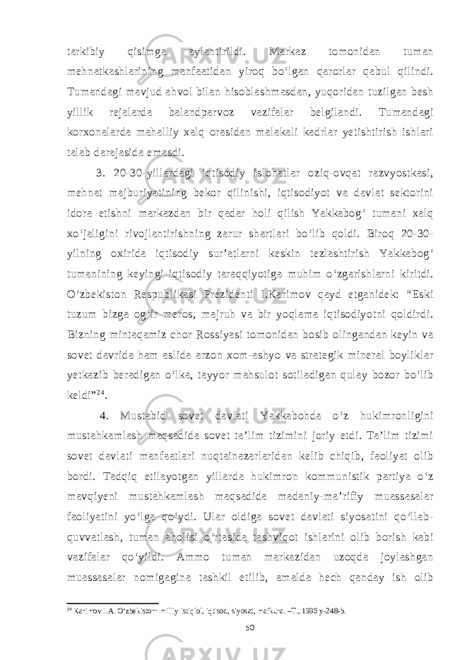 tarkibiy qisimga aylantirildi. Markaz tomonidan tuman mehnatkashlarining manfaatidan yiroq bo‘lgan qarorlar qabul qilindi. Tumandagi mavjud ahvol bilan hisoblashmasdan, yuqoridan tuzilgan besh yillik rejalarda balandparvoz vazifalar belgilandi. Tumandagi korxonalarda mahalliy xalq orasidan malakali kadrlar yetishtirish ishlari talab darajasida emasdi. 3. 20-30-yillardagi iqtisodiy islohatlar oziq-ovqat razvyostkasi, mehnat majburiyatining bekor qilinishi, iqtisodiyot va davlat sektorini idora etishni markazdan bir qadar holi qilish Yakkabog‘ tumani xalq xo‘jaligini rivojlantirishning zarur shartlari bo‘lib qoldi. Biroq 20-30- yilning oxirida iqtisodiy sur’atlarni keskin tezlashtirish Yakkabog‘ tumanining keyingi iqtisodiy taraqqiyotiga muhim o‘zgarishlarni kiritdi. O‘zbekiston Respublikasi Prezidenti I.Karimov qayd etganidek: “Eski tuzum bizga og‘ir meros, majruh va bir yoqlama iqtisodiyotni qoldirdi. Bizning mintaqamiz chor Rossiyasi tomonidan bosib olingandan keyin va sovet davrida ham aslida arzon xom-ashyo va strategik mineral boyliklar yetkazib beradigan o‘lka, tayyor mahsulot sotiladigan qulay bozor bo‘lib keldi” 2 4 . 4. Mustabid sovet davlati Yakkabohda o‘z hukimronligini mustahkamlash maqsadida sovet ta’lim tizimini joriy etdi. Ta’lim tizimi sovet davlati manfaatlari nuqtainazarlaridan kelib chiqib, faoliyat olib bordi. Tadqiq etilayotgan yillarda hukimron kommunistik partiya o‘z mavqiyeni mustahkamlash maqsadida madaniy-ma’rifiy muassasalar faoliyatini yo‘lga qo‘ydi. Ular oldiga sovet davlati siyosatini qo‘llab- quvvatlash, tuman aholisi o‘rtasida tashviqot ishlarini olib borish kabi vazifalar qo‘yildi. Ammo tuman markazidan uzoqda joylashgan muassasalar nomigagina tashkil etilib, amalda hech qanday ish olib 24 Karimov I.A. O‘zbekiston: milliy istiqlol, iqtisod, siyosat, mafkura. –T., 1996 y-248-b. 50 