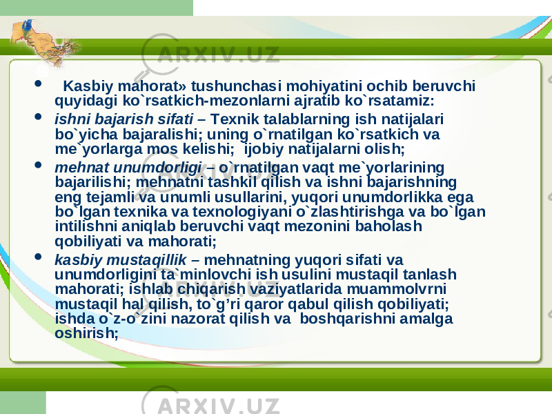  Kasbiy mahorat» tushunchasi mohiyatini ochib beruvchi quyidagi ko`rsatkich-mezonlarni ajratib ko`rsatamiz:  ishni bajarish sifati – Texnik talablarning ish natijalari bo`yicha bajaralishi; uning o`rnatilgan ko`rsatkich va me`yorlarga mos kelishi; ijobiy natijalarni olish;  mehnat unumdorligi – o`rnatilgan vaqt me`yorlarining bajarilishi; mehnatni tashkil qilish va ishni bajarishning eng tejamli va unumli usullarini, yuqori unumdorlikka ega bo`lgan texnika va texnologiyani o`zlashtirishga va bo`lgan intilishni aniqlab beruvchi vaqt mezonini baholash qobiliyati va mahorati;  kasbiy mustaqillik – mehnatning yuqori sifati va unumdorligini ta`minlovchi ish usulini mustaqil tanlash mahorati; ishlab chiqarish vaziyatlarida muammolvrni mustaqil hal qilish, to`g’ri qaror qabul qilish qobiliyati; ishda o`z-o`zini nazorat qilish va boshqarishni amalga oshirish; 