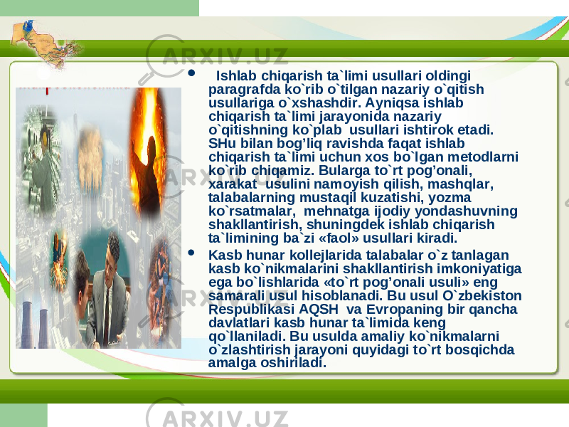  Ishlab chiqarish ta`limi usullari oldingi paragrafda ko`rib o`tilgan nazariy o`qitish usullariga o`xshashdir. Ayniqsa ishlab chiqarish ta`limi jarayonida nazariy o`qitishning ko`plab usullari ishtirok etadi. SHu bilan bog’liq ravishda faqat ishlab chiqarish ta`limi uchun xos bo`lgan metodlarni ko`rib chiqamiz. Bularga to`rt pog’onali, xarakat usulini namoyish qilish, mashqlar, talabalarning mustaqil kuzatishi, yozma ko`rsatmalar, mehnatga ijodiy yondashuvning shakllantirish, shuningdek ishlab chiqarish ta`limining ba`zi «faol» usullari kiradi.  Kasb hunar kollejlarida talabalar o`z tanlagan kasb ko`nikmalarini shakllantirish imkoniyatiga ega bo`lishlarida «to`rt pog’onali usuli» eng samarali usul hisoblanadi. Bu usul O`zbekiston Respublikasi AQSH va Evropaning bir qancha davlatlari kasb hunar ta`limida keng qo`llaniladi. Bu usulda amaliy ko`nikmalarni o`zlashtirish jarayoni quyidagi to`rt bosqichda amalga oshiriladi. 