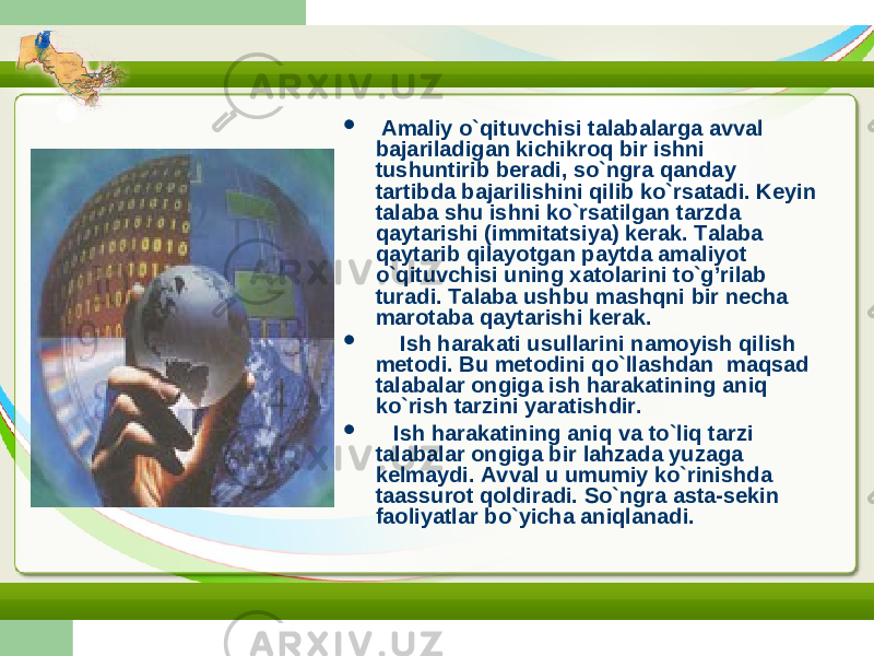  Amaliy o`qituvchisi talabalarga avval bajariladigan kichikroq bir ishni tushuntirib beradi, so`ngra qanday tartibda bajarilishini qilib ko`rsatadi. Keyin talaba shu ishni ko`rsatilgan tarzda qaytarishi (immitatsiya) kerak. Talaba qaytarib qilayotgan paytda amaliyot o`qituvchisi uning xatolarini to`g’rilab turadi. Talaba ushbu mashqni bir necha marotaba qaytarishi kerak.  Ish harakati usullarini namoyish qilish metodi . Bu metodini qo`llashdan maqsad talabalar ongiga ish harakatining aniq ko`rish tarzini yaratishdir.  Ish harakatining aniq va to`liq tarzi talabalar ongiga bir lahzada yuzaga kelmaydi. Avval u umumiy ko`rinishda taassurot qoldiradi. So`ngra asta-sekin faoliyatlar bo`yicha aniqlanadi. 