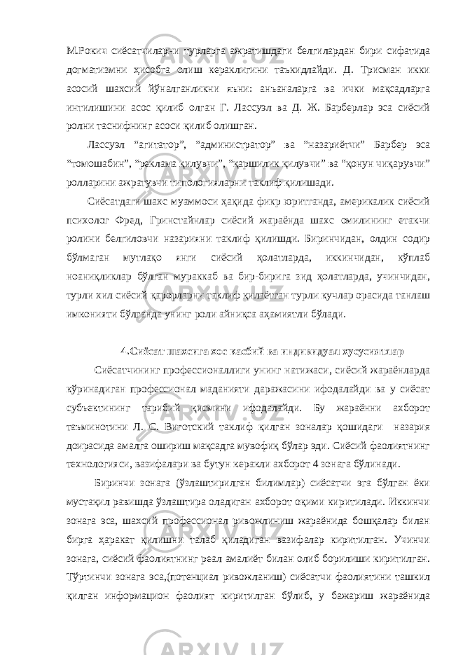 М.Рокич сиёсатчиларни турларга ажратишдаги белгилардан бири сифатида догматизмни ҳисобга олиш кераклигини таъкидлайди. Д. Трисман икки асосий шахсий йўналганликни яъни: анъаналарга ва ички мақсадларга интилишини асос қилиб олган Г. Лассуэл ва Д. Ж. Барберлар эса сиёсий ролни таснифнинг асоси қилиб олишган. Лассуэл “агитатор”, “администратор” ва “назариётчи” Барбер эса “томошабин”, “реклама қилувчи”, “қаршилик қилувчи” ва “қонун чиқарувчи” ролларини ажратувчи типологияларни таклиф қилишади. Сиёсатдаги шахс муаммоси ҳақида фикр юритганда, америкалик сиёсий психолог Фред, Гринстайнлар сиёсий жараёнда шахс омилининг етакчи ролини белгиловчи назарияни таклиф қилишди. Биринчидан, олдин содир бўлмаган мутлақо янги сиёсий ҳолатларда, иккинчидан, кўплаб ноаниқликлар бўлган мураккаб ва бир-бирига зид ҳолатларда, учинчидан, турли хил сиёсий қарорларни таклиф қилаётган турли кучлар орасида танлаш имконияти бўлганда унинг роли айниқса аҳамиятли бўлади. 4.Сиёсат шахсига хос касбий ва индивидуал хусусиятлар Сиёсатчининг профессионаллиги унинг натижаси, сиёсий жараёнларда кўринадиган профессионал маданияти даражасини ифодалайди ва у сиёсат субъектининг тарибий қисмини ифодалайди. Бу жараённи ахборот таъминотини Л. С. Виготский таклиф қилган зоналар қошидаги назария доирасида амалга ошириш мақсадга мувофиқ бўлар эди. Сиёсий фаолиятнинг технологияси, вазифалари ва бутун керакли ахборот 4 зонага бўлинади. Биринчи зонага (ўзлаштирилган билимлар) сиёсатчи эга бўлган ёки мустақил равишда ўзлаштира оладиган ахборот оқими киритилади. Иккинчи зонага эса, шахсий профессионал ривожлиниш жараёнида бошқалар билан бирга ҳаракат қилишни талаб қиладиган вазифалар киритилган. Учинчи зонага, сиёсий фаолиятнинг реал амалиёт билан олиб борилиши киритилган. Тўртинчи зонага эса,(потенциал ривожланиш) сиёсатчи фаолиятини ташкил қилган информацион фаолият киритилган бўлиб, у бажариш жараёнида 