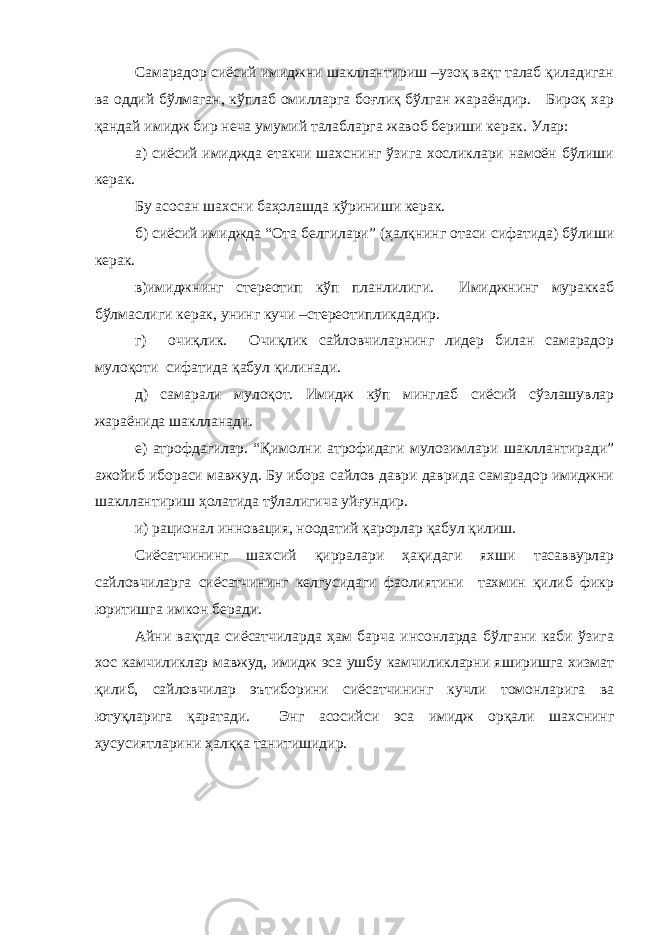 Самарадор сиёсий имиджни шакллантириш –узоқ вақт талаб қиладиган ва оддий бўлмаган, кўплаб омилларга боғлиқ бўлган жараёндир. Бироқ хар қандай имидж бир неча умумий талабларга жавоб бериши керак. Улар: а) сиёсий имиджда етакчи шахснинг ўзига хосликлари намоён бўлиши керак. Бу асосан шахсни баҳолашда кўриниши керак. б) сиёсий имиджда “Ота белгилари” (ҳалқнинг отаси сифатида) бўлиши керак. в)имиджнинг стереотип кўп планлилиги. Имиджнинг мураккаб бўлмаслиги керак, унинг кучи –стереотипликдадир. г) очиқлик. Очиқлик сайловчиларнинг лидер билан самарадор мулоқоти сифатида қабул қилинади. д) самарали мулоқот. Имидж кўп минглаб сиёсий сўзлашувлар жараёнида шаклланади. е) атрофдагилар. “Қимолни атрофидаги мулозимлари шакллантиради” ажойиб ибораси мавжуд. Бу ибора сайлов даври даврида самарадор имиджни шакллантириш ҳолатида тўлалигича уйғундир. и) рационал инновация, ноодатий қарорлар қабул қилиш. Сиёсатчининг шахсий қирралари ҳақидаги яхши тасаввурлар сайловчиларга сиёсатчининг келгусидаги фаолиятини тахмин қилиб фикр юритишга имкон беради. Айни вақтда сиёсатчиларда ҳам барча инсонларда бўлгани каби ўзига хос камчиликлар мавжуд, имидж эса ушбу камчиликларни яширишга хизмат қилиб, сайловчилар эътиборини сиёсатчининг кучли томонларига ва ютуқларига қаратади. Энг асосийси эса имидж орқали шахснинг ҳусусиятларини ҳалққа танитишидир. 