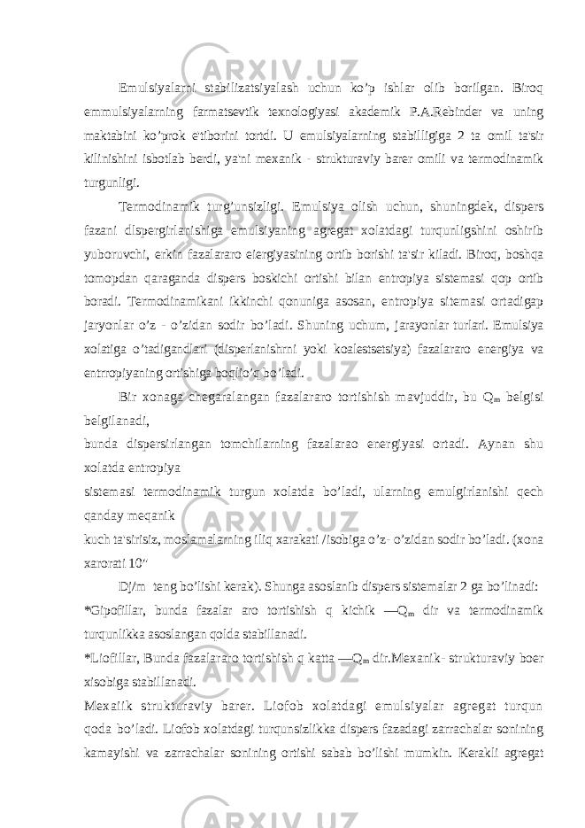 Emulsiyalarni stabilizatsiyalash uchun ko’p ishlar olib borilgan. Biroq emmulsiyalarning farmatsevtik texnologiyasi akademik P.A.Rebinder va uning maktabini ko’prok e&#39;tiborini tortdi. U emulsiyalarning stabilligiga 2 ta omil ta&#39;sir kilinishini isbotlab berdi, ya&#39;ni mexanik - strukturaviy barer omili va termodinamik turgunligi. Termodinamik turg’unsizligi. Emulsiya olish uchun, shuningdek, dispers fazani dlspergirlanishiga emulsiyaning agregat xolatdagi turqunligshini oshirib yuboruvchi, erkin fazalararo eiergiyasining ortib borishi ta&#39;sir kiladi. Biroq, boshqa tomopdan qaraganda dispers boskichi ortishi bilan entropiya sistemasi qop ortib boradi. Termodinamikani ikkinchi qonuniga asosan, entropiya sitemasi ortadigap jaryonlar o’z - o’zidan sodir bo’ladi. Shuning uchum, jarayonlar turlari. Emulsiya xolatiga o’tadigandlari (disperlanishrni yoki koalestsetsiya) fazalararo energiya va entrropiyaning ortishiga boqlio’q bo’ladi. Bir xonaga chegaralangan fazalararo tortishish mavjuddir, bu Q m belgisi belgilanadi, bunda dispersirlangan tomchilarning fazalarao energiyasi ortadi. Aynan shu xolatda entropiya sistemasi termodinamik turgun xolatda bo’ladi, ularning emulgirlanishi qech qanday meqanik kuch ta&#39;sirisiz, moslamalarning iliq xarakati /isobiga o’z- o’zidan sodir bo’ladi. (xona xarorati 10&#34; Dj/m teng bo’lishi kerak). Shunga asoslanib dispers sistemalar 2 ga bo’linadi: *Gipofillar, bunda fazalar aro tortishish q kichik —Q m dir va termodinamik turqunlikka asoslangan qolda stabillanadi. *Liofillar, Bunda fazalararo tortishish q katta —Q m dir.Mexanik- strukturaviy boer xisobiga stabillanadi. Mexaiik strukturaviy barer. Liofob xolatdagi emulsiyalar agregat turqun qoda bo’ladi. Liofob xolatdagi turqunsizlikka dispers fazadagi zarrachalar sonining kamayishi va zarrachalar sonining ortishi sabab bo’lishi mumkin. Kerakli agregat 