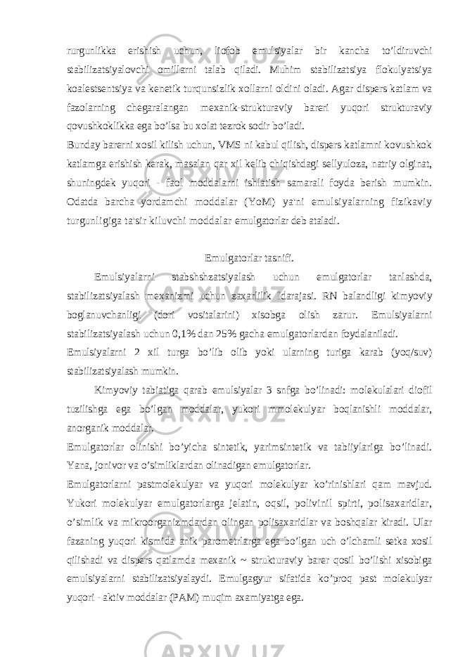 rurgunlikka erishish uchun, liofob emulsiyalar bir kancha to’ldiruvchi stabilizatsiyalovchi omillarni talab qiladi. Muhim stabilizatsiya flokulyatsiya koalestsentsiya va kenetik turqunsizlik xollarni oldini oladi. Agar dispers katlam va fazolarning chegaralangan mexanik-strukturaviy bareri yuqori strukturaviy qovushkoklikka ega bo’lsa bu xolat tezrok sodir bo’ladi. Bunday barerni xosil kilish uchun, VMS ni kabul qilish, dispers katlamni kovushkok katlamga erishish kerak, masalan qar xil kelib chiqishdagi sellyuloza, natriy olginat, shuningdek yuqori - faol moddalarni ishlatish samarali foyda berish mumkin. Odatda barcha yordamchi moddalar (YoM) ya&#39;ni emulsiyalarning fizikaviy turgunligiga ta&#39;sir kiluvchi moddalar emulgatorlar deb ataladi. Emulgatorlar tasnifi. Emulsiyalarni stabshshzatsiyalash uchun emulgatorlar tanlashda, stabilizatsiyalash mexanizmi uchun zaxarlilik Idarajasi. RN balandligi kimyoviy boglanuvchanligi (dori vositalarini) xisobga olish zarur. Emulsiyalarni stabilizatsiyalash uchun 0,1% dan 25% gacha emulgatorlardan foydalaniladi. Emulsiyalarni 2 xil turga bo’lib olib yoki ularning turiga karab (yoq/suv) stabilizatsiyalash mumkin. Kimyoviy tabiatiga qarab emulsiyalar 3 snfga bo’linadi: molekulalari diofil tuzilishga ega bo’lgan moddalar, yukori mmolekulyar boqlanishli moddalar, anorganik moddalar. Emulgatorlar olinishi bo’yicha sintetik, yarimsintetik va tabiiylariga bo’linadi. Yana, jonivor va o’simliklardan olinadigan emulgatorlar. Emulgatorlarni pastmolekulyar va yuqori molekulyar ko’rinishlari qam mavjud. Yukori molekulyar emulgatorlarga jelatin, oqsil, polivinil spirti, polisaxaridlar, o’simlik va mikroorganizmdardan olingan polisaxaridlar va boshqalar kiradi. Ular fazaning yuqori kismida anik parometrlarga ega bo’lgan uch o’lchamli setka xosil qilishadi va dispers qatlamda mexanik ~ strukturaviy barer qosil bo’lishi xisobiga emulsiyalarni stabilizatsiyalaydi. Emulgagyur sifatida ko’proq past molekulyar yuqori - aktiv moddalar (PAM) muqim axamiyatga ega. 