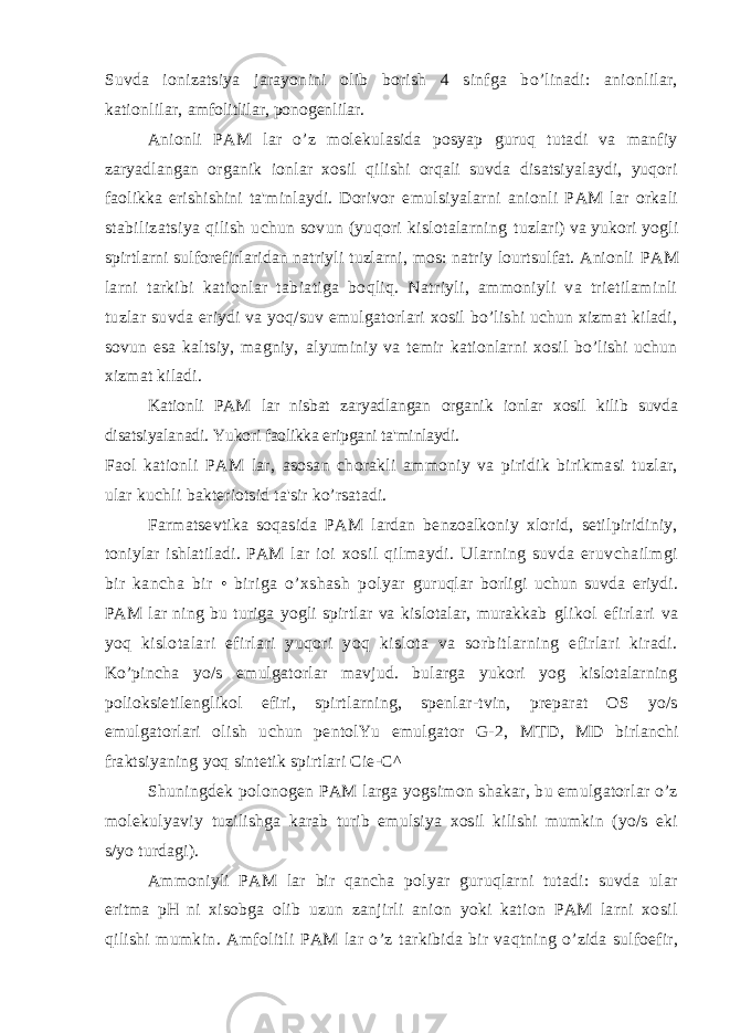 Suvda ionizatsiya jarayonini olib borish 4 sinfga bo’linadi: anionlilar, kationlilar, amfolitlilar, ponogenlilar. Anionli PAM lar o’z molekulasida posyap guruq tutadi va manfiy zaryadlangan organik ionlar xosil qilishi orqali suvda disatsiyalaydi, yuqori faolikka erishishini ta&#39;minlaydi. Dorivor emulsiyalarni anionli PAM lar orkali stabilizatsiya qilish uchun sovun (yuqori kislotalarning tuzlari) va yukori yogli spirtlarni sulforefirlaridan natriyli tuzlarni, mos: natriy lourtsulfat. Anionli PAM larni tarkibi kationlar tabiatiga boqliq. Natriyli, ammoniyli va trietilaminli tuzlar suvda eriydi va yoq/suv emulgatorlari xosil bo’lishi uchun xizmat kiladi, sovun esa kaltsiy, magniy, alyuminiy va temir kationlarni xosil bo’lishi uchun xizmat kiladi. Kationli PAM lar nisbat zaryadlangan organik ionlar xosil kilib suvda disatsiyalanadi. Yukori faolikka eripgani ta&#39;minlaydi. Faol kationli PAM lar, asosan chorakli ammoniy va piridik birikmasi tuzlar, ular kuchli bakteriotsid ta&#39;sir ko’rsatadi. Farmatsevtika soqasida PAM lardan benzoalkoniy xlorid, setilpiridiniy, toniylar ishlatiladi. PAM lar ioi xosil qilmaydi. Ularning suvda eruvchailmgi bir kancha bir • biriga o’xshash polyar guruqlar borligi uchun suvda eriydi. PAM lar ning bu turiga yogli spirtlar va kislotalar, murakkab glikol efirlari va yoq kislotalari efirlari yuqori yoq kislota va sorbitlarning efirlari kiradi. Ko’pincha yo/s emulgatorlar mavjud. bularga yukori yog kislotalarning polioksietilenglikol efiri, spirtlarning, spenlar-tvin, preparat OS yo/s emulgatorlari olish uchun pentolYu emulgator G-2, MTD, MD birlanchi fraktsiyaning yoq sintetik spirtlari Cie-C^ Shuningdek polonogen PAM larga yogsimon shakar, bu emulgatorlar o’z molekulyaviy tuzilishga karab turib emulsiya xosil kilishi mumkin (yo/s eki s/yo turdagi). Ammoniyli PAM lar bir qancha polyar guruqlarni tutadi: suvda ular eritma pH ni xisobga olib uzun zanjirli anion yoki kation PAM larni xosil qilishi mumkin. Amfolitli PAM lar o’z tarkibida bir vaqtning o’zida sulfoefir, 