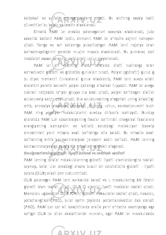 karboksil va sulfatli aminogruppalarni tutadi. Bu sinfning asosiy taxlil qiluvchilari bu betoin va letsitin xisoblanadi. Sintetik PAM lar orasida polonogenlari zaxarsiz xisoblanadi, juda zaxarlisi kationli PAM lardir, ammonli PAM lar o’rtacha xajmni nomoyon qiladi. Teriga va teri katlamiga yuboriladigan PAM larni nojo’ya ta&#39;sir ko’rsatmaydiganini yaratish muqim masala xisoblanadi. Bu yumshoq dori moddalari asosan parentlar oziklanishi uchun tayyorlanadi. PAM lar bir vaktning o’zida tarkibida diofil tuzilishga ta&#39;sir ko’rsatuvchi gidrofil va gidrofob guruxlari tutadi. Polyar (gidrofil) guruq g bu dipol momentli funktsional gurux xisoblanib, PAM larni suvda erishi sharoitini yaratib beruvchi polyar qatlamga o’xshash fuppadir. PAM lar suvga tushishi natijasida io’lyar gruppa tuz xosil qiladi, polyar bo’lmagan alkillar strukturaviy zanjir qosil qiladi. Suv strukturasining o’zgarishi uning kristalligi ortib, entropiya sistemasi kamayadi. Shuning uchun, xarakatlanuvchi kuch PAM ning popolyar molekulalarini suvdap chikarib tashlaydi. Bunday sharoitda PAM Lar adsorbtsiyaning fazalar bo’linishi chegarasi fazalararo energiyaning kamayishn va kolloid xolatdagi molekulyar fazaviy almashinishi ya&#39;ni mitselo xosil bo’lishiga olib keladi. Bu mitsello xosil bo’lishning kritik k on t s en t r at si ya si j a r a yo ni so di r b o’ l ad i . PA M l ar ni ng ko nt se nt r a t s i y as i g a a so sl an i b mitsellaning shakli o’zgaradi. Emulgatorlarning gidrofil -lipofil balansi va aniklash usullari PAM larning tarkibi molekulalarning gidrofil lipofil qismlardangina tashkil topmay, balki ular orasidagi o’zaro busuli bir qanchaliqlik gidrofil - lipofil balans (GLB) orkali qam tushuntiriladi. GLB polonogen PAM larni xarkterlab beradi va u molekulaning 1/5 foizini gidrofil kism tashkil qiladi. GLB O qismini lipofil moddalar tashkil qiladi. Mamalan: uglevodlar. GLB 20% ni gidrofil maxsulotlar tashkil qiladi, masalan, polietilenglikol (PEG), bular ayrim joylarda polietilenoksidlar deb ataladi (PEO). PAM Lar qar xil bosqichlarda oralik ya&#39;ni o’rtacha axamiyatga ega bo’lgai GLB lar bilan oksietillanish mumkin, agar PAM lar molekulasida 