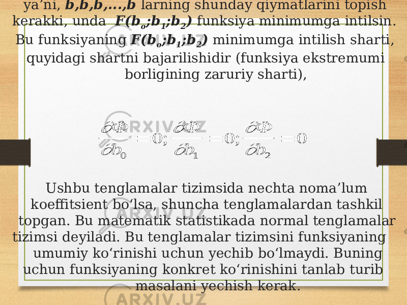 ya’ni, b,b,b,...,b larning shunday qiymatlarini topish kerakki, unda F(b o ;b 1 ;b 2 ) funksiya minimumga intilsin. Bu funksiyaning F(b o ;b 1 ;b 2 ) minimumga intilish sharti, quyidagi shartni bajarilishidir (funksiya ekstremumi borligining zaruriy sharti), Ushbu tenglamalar tizimsida nechta noma’lum koeffitsient bo‘lsa, shuncha tenglamalardan tashkil topgan. Bu matematik statistikada normal tenglamalar tizimsi deyiladi. Bu tenglamalar tizimsini funksiyaning umumiy ko‘rinishi uchun yechib bo‘lmaydi. Buning uchun funksiyaning konkret ko‘rinishini tanlab turib masalani yechish kerak.        Ф b Ф b Ф b 0 1 2 0 0 0    ; ; 