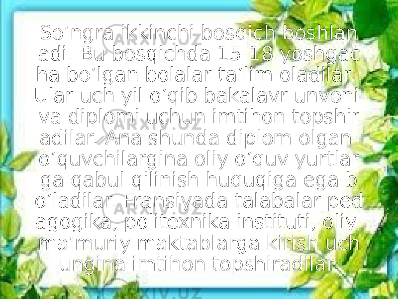 So’ngra ikkinchi bosqich boshlan adi. Bu bosqichda 15-18 yoshgac ha bo’lgan bolalar ta’lim oladilar. Ular uch yil o’qib bakalavr unvoni va diplomi uchun imtihon topshir adilar. Ana shunda diplom olgan o’quvchilargina oliy o’quv yurtlar ga qabul qilinish huquqiga ega b o’ladilar. Fransiyada talabalar ped agogika, politexnika instituti, oliy ma’muriy maktablarga kirish uch ungina imtihon topshiradilar. 