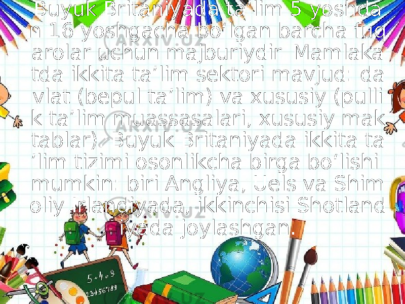 Buyuk Britaniyada taʼlim 5 yoshda n 16 yoshgacha boʻlgan barcha fuq arolar uchun majburiydir. Mamlaka tda ikkita taʼlim sektori mavjud: da vlat (bepul taʼlim) va xususiy (pulli k taʼlim muassasalari, xususiy mak tablar). Buyuk Britaniyada ikkita ta ʼlim tizimi osonlikcha birga boʻlishi mumkin: biri Angliya, Uels va Shim oliy Irlandiyada, ikkinchisi Shotland iyada joylashgan. 