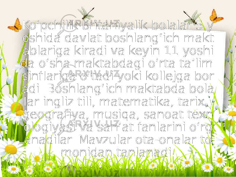 Koʻpchilik britaniyalik bolalar 5 y oshida davlat boshlangʻich makt ablariga kiradi va keyin 11 yoshi da oʻsha maktabdagi oʻrta taʼlim sinflariga oʻtadi yoki kollejga bor adi. Boshlangʻich maktabda bola lar ingliz tili, matematika, tarix, geografiya, musiqa, sanoat texn ologiyasi va sanʼat fanlarini oʻrg anadilar. Mavzular ota-onalar to monidan tanlanadi. 