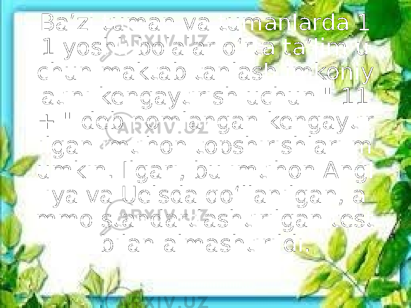 Baʼzi tuman va tumanlarda 1 1 yoshli bolalar oʻrta taʼlim u chun maktab tanlash imkoniy atini kengaytirish uchun &#34; 11 + &#34; deb nomlangan kengaytir ilgan imtihon topshirishlari m umkin. Ilgari, bu imtihon Angl iya va Uelsda qoʻllanilgan, a mmo standartlashtirilgan test bilan almashtirildi. 