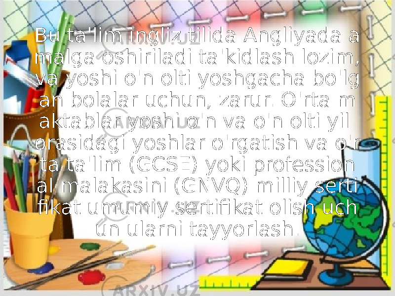 Bu ta&#39;lim ingliz tilida Angliyada a malga oshiriladi ta&#39;kidlash lozim, va yoshi o&#39;n olti yoshgacha bo&#39;lg an bolalar uchun, zarur. O&#39;rta m aktablar yoshi o&#39;n va o&#39;n olti yil orasidagi yoshlar o&#39;rgatish va o&#39;r ta ta&#39;lim (GCSE) yoki profession al malakasini (GNVQ) milliy serti fikat umumiy sertifikat olish uch un ularni tayyorlash. 