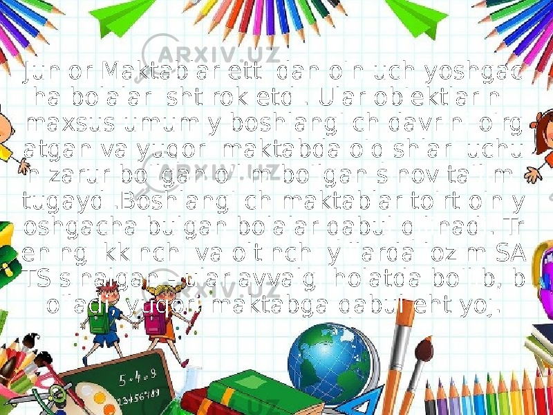 Junior Maktablar etti dan o&#39;n uch yoshgac ha bolalar ishtirok etdi. Ular ob&#39;ektlarini maxsus umumiy boshlang&#39;ich davrini o&#39;rg atgan va yuqori maktabda o&#39;qishlari uchu n zarur bo&#39;lgan o&#39;lim bo&#39;lgan sinov ta&#39;lim tugaydi.Boshlang&#39;ich maktablar to&#39;rt o&#39;n y oshgacha bulgan bolalar qabul qilinadi. Tr ening ikkinchi va oltinchi yillarda lozim SA TS sinalgan - ular avvalgi holatda bo&#39;lib, b o&#39;ladi, yuqori maktabga qabul ehtiyoj. 