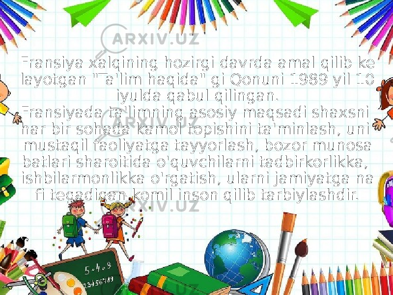 Fransiya xalqining hozirgi davrda amal qilib ke layotgan &#34;Ta&#39;lim haqida&#34; gi Qonuni 1989 yil 10 iyulda qabul qilingan. Fransiyada ta&#39;limning asosiy maqsadi shaxsni har bir sohada kamol topishini ta&#39;minlash, uni mustaqil faoliyatga tayyorlash, bozor munosa batlari sharoitida o&#39;quvchilarni tadbirkorlikka, ishbilarmonlikka o&#39;rgatish, ularni jamiyatga na fi tegadigan komil inson qilib tarbiylashdir. 