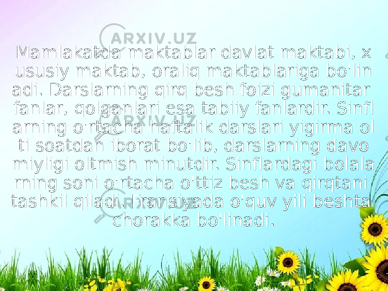 Mamlakatda maktablar davlat maktabi, x ususiy maktab, oraliq maktablariga bo&#39;lin adi. Darslarning qirq besh foizi gumanitar fanlar, qolganlari esa tabiiy fanlardir. Sinfl arning o&#39;rtacha haftalik darslari yigirma ol ti soatdan iborat bo&#39;lib, darslarning davo miyligi oltmish minutdir. Sinflardagi bolala rning soni o&#39;rtacha o&#39;ttiz besh va qirqtani tashkil qiladi. Fransiyada o&#39;quv yili beshta chorakka bo&#39;linadi. 