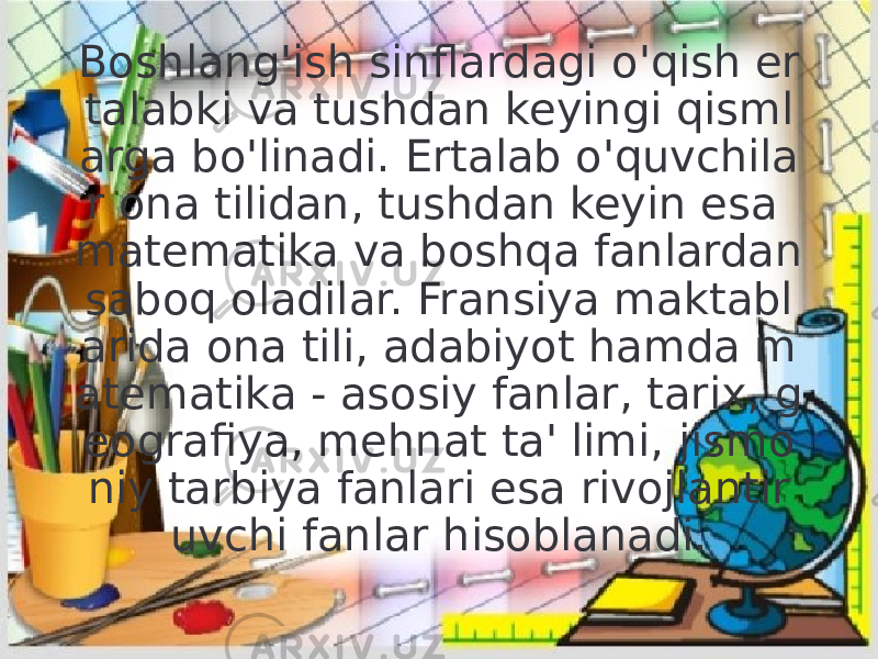 Boshlang&#39;ish sinflardagi o&#39;qish er talabki va tushdan keyingi qisml arga bo&#39;linadi. Ertalab o&#39;quvchila r ona tilidan, tushdan keyin esa matematika va boshqa fanlardan saboq oladilar. Fransiya maktabl arida ona tili, adabiyot hamda m atematika - asosiy fanlar, tarix, g eografiya, mehnat ta&#39; limi, jismo niy tarbiya fanlari esa rivojlantir uvchi fanlar hisoblanadi. 