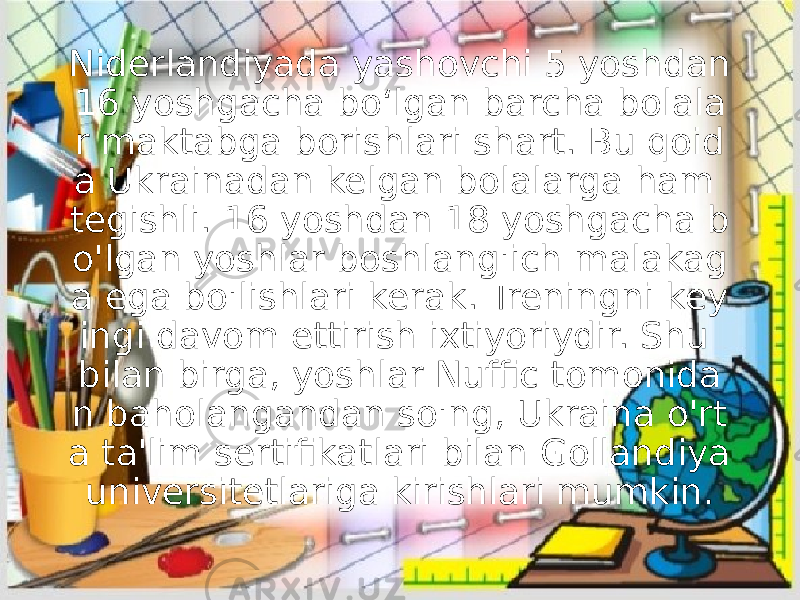 Niderlandiyada yashovchi 5 yoshdan 16 yoshgacha bo‘lgan barcha bolala r maktabga borishlari shart. Bu qoid a Ukrainadan kelgan bolalarga ham tegishli. 16 yoshdan 18 yoshgacha b o&#39;lgan yoshlar boshlang&#39;ich malakag a ega bo&#39;lishlari kerak. Treningni key ingi davom ettirish ixtiyoriydir. Shu bilan birga, yoshlar Nuffic tomonida n baholangandan so&#39;ng, Ukraina o&#39;rt a ta&#39;lim sertifikatlari bilan Gollandiya universitetlariga kirishlari mumkin. 