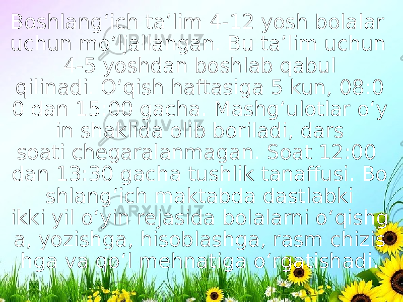 Boshlang‘ich ta’lim 4-12 yosh bolalar uchun mo‘ljallangan. Bu ta’lim uchun 4-5 yoshdan boshlab qabul qilinadi. O‘qish haftasiga 5 kun, 08:0 0 dan 15:00 gacha. Mashg‘ulotlar o‘y in shaklida olib boriladi, dars soati chegaralanmagan. Soat 12:00 dan 13:30 gacha tushlik tanaffusi. Bo shlang‘ich maktabda dastlabki ikki yil o‘yin rejasida bolalarni o‘qishg a, yozishga, hisoblashga, rasm chizis hga va qo‘l mehnatiga o‘rgatishadi. 