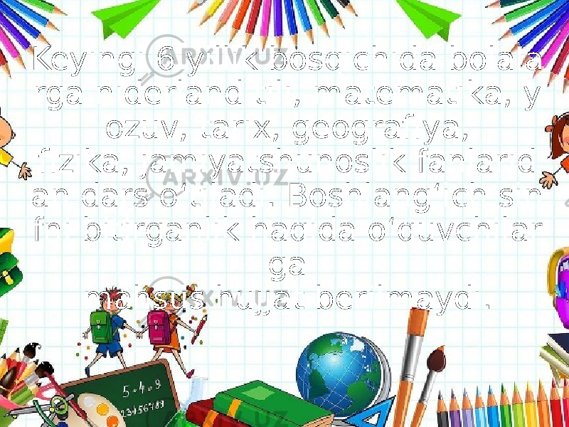 Keyingi 6 yillik bosqichida bolala rga niderland tili, matematika, y ozuv, tarix, geografiya, fizika, jamiyatshunoslik fanlarid an dars o‘tiladi. Boshlang‘ich sin fni bitirganlik haqida o‘quvchilar ga mahsus hujjat berilmaydi. 