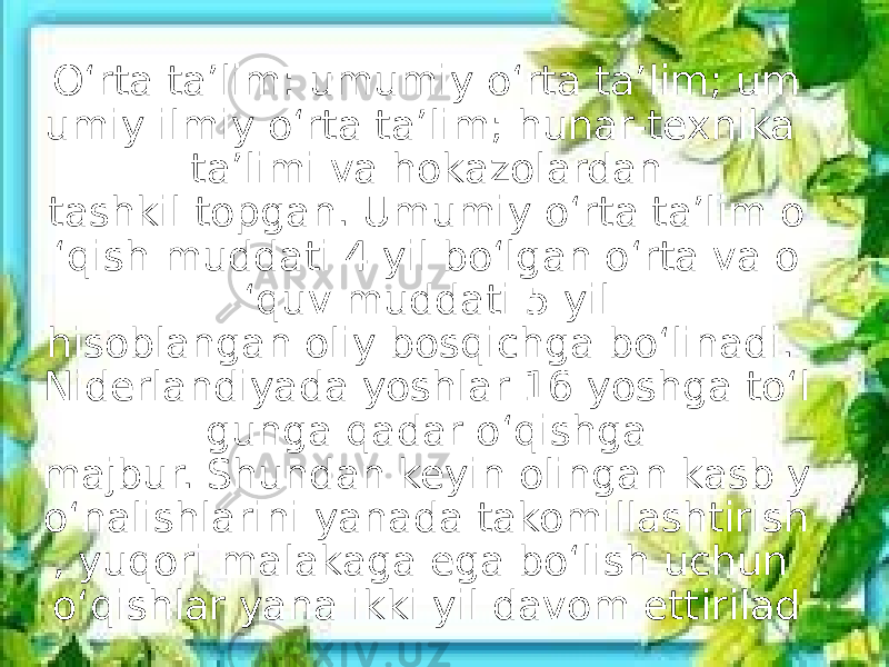 O‘rta ta’lim: umumiy o‘rta ta’lim; um umiy ilmiy o‘rta ta’lim; hunar-texnika ta’limi va hokazolardan tashkil topgan. Umumiy o‘rta ta’lim o ‘qish muddati 4 yil bo‘lgan o‘rta va o ‘quv muddati 5 yil hisoblangan oliy bosqichga bo‘linadi. Niderlandiyada yoshlar 16 yoshga to‘l gunga qadar o‘qishga majbur. Shundan keyin olingan kasb y o‘nalishlarini yanada takomillashtirish , yuqori malakaga ega bo‘lish uchun o‘qishlar yana ikki yil davom ettirilad 