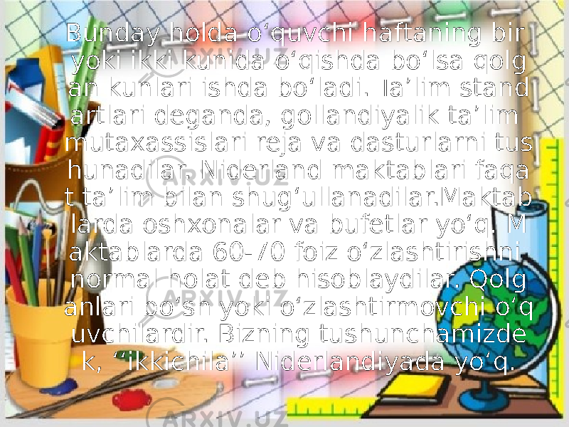 Bunday holda o‘quvchi haftaning bir yoki ikki kunida o‘qishda bo‘lsa qolg an kunlari ishda bo‘ladi. Ta’lim stand artlari deganda, gollandiyalik ta’lim mutaxassislari reja va dasturlarni tus hunadilar. Niderland maktablari faqa t ta’lim bilan shug‘ullanadilar.Maktab larda oshxonalar va bufetlar yo‘q. M aktablarda 60-70 foiz o‘zlashtirishni normal holat deb hisoblaydilar. Qolg anlari bo‘sh yoki o‘zlashtirmovchi o‘q uvchilardir. Bizning tushunchamizde k, ‘‘ikkichila’’ Niderlandiyada yo‘q. 