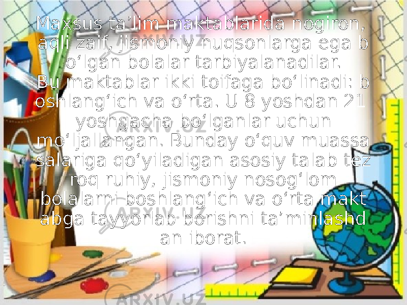 Maxsus ta’lim maktablarida nogiron, aqli zaif, jismoniy nuqsonlarga ega b o‘lgan bolalar tarbiyalanadilar. Bu maktablar ikki toifaga bo‘linadi: b oshlang‘ich va o‘rta. U 8 yoshdan 21 yoshgacha bo‘lganlar uchun mo‘ljallangan. Bunday o‘quv muassa salariga qo‘yiladigan asosiy talab tez roq ruhiy, jismoniy nosog‘lom bolalarni boshlang‘ich va o‘rta makt abga tayyorlab borishni ta’minlashd an iborat. 