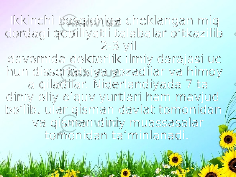  Ikkinchi bosqichiga cheklangan miq dordagi qobiliyatli talabalar o‘tkazilib 2-3 yil davomida doktorlik ilmiy darajasi uc hun dissertatsiya yozadilar va himoy a qiladilar. Niderlandiyada 7 ta diniy oliy o‘quv yurtlari ham mavjud bo‘lib, ular qisman davlat tomonidan va qisman diniy muassasalar tomonidan ta’minlanadi. 