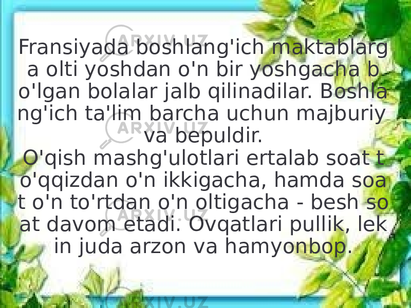 Fransiyada boshlang&#39;ich maktablarg a olti yoshdan o&#39;n bir yoshgacha b o&#39;lgan bolalar jalb qilinadilar. Boshla ng&#39;ich ta&#39;lim barcha uchun majburiy va bepuldir. O&#39;qish mashg&#39;ulotlari ertalab soat t o&#39;qqizdan o&#39;n ikkigacha, hamda soa t o&#39;n to&#39;rtdan o&#39;n oltigacha - besh so at davom etadi. Ovqatlari pullik, lek in juda arzon va hamyonbop. 