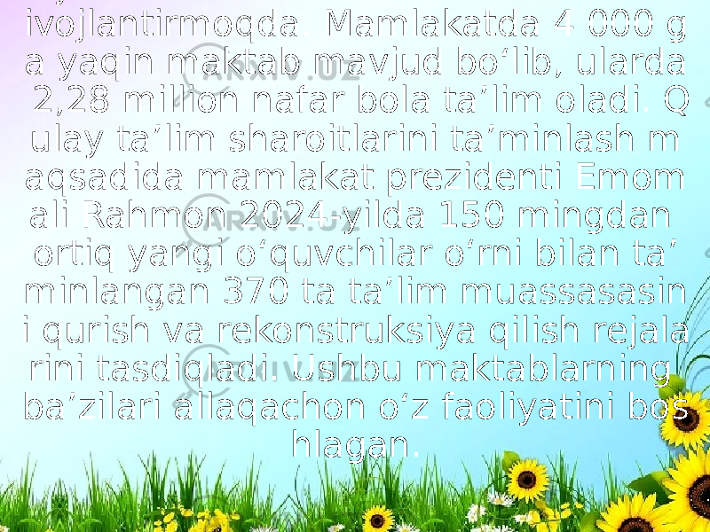 Tojikiston ham o‘z ta’lim tizimini faol r ivojlantirmoqda. Mamlakatda 4 000 g a yaqin maktab mavjud bo‘lib, ularda  2,28 million nafar bola ta’lim oladi. Q ulay taʼlim sharoitlarini taʼminlash m aqsadida mamlakat prezidenti Emom ali Rahmon 2024-yilda 150 mingdan ortiq yangi o‘quvchilar o‘rni bilan taʼ minlangan 370 ta taʼlim muassasasin i qurish va rekonstruksiya qilish rejala rini tasdiqladi. Ushbu maktablarning ba’zilari allaqachon o‘z faoliyatini bos hlagan. 