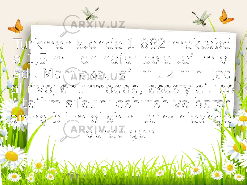 Turkmanistonda 1 882 maktabd a 1,5 million nafar bola ta’lim ol adi. Mamlakat ta’lim tizimini jad al rivojlantirmoqda, asosiy e’tibo r ta’lim sifatini oshirish va barch aning bilim olishini ta’minlashga qaratilgan. 