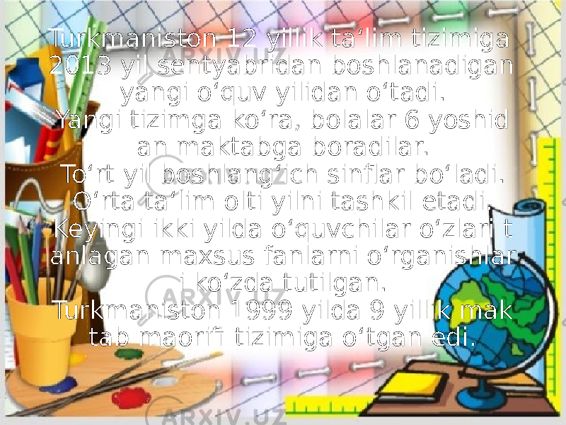 Turkmaniston 12 yillik ta‘lim tizimiga 2013 yil sentyabridan boshlanadigan yangi o‘quv yilidan o‘tadi. Yangi tizimga ko‘ra, bolalar 6 yoshid an maktabga boradilar. To‘rt yil boshlang‘ich sinflar bo‘ladi. O‘rta ta‘lim olti yilni tashkil etadi. Keyingi ikki yilda o‘quvchilar o‘zlari t anlagan maxsus fanlarni o‘rganishlar i ko‘zda tutilgan. Turkmaniston 1999 yilda 9 yillik mak tab maorifi tizimiga o‘tgan edi. 