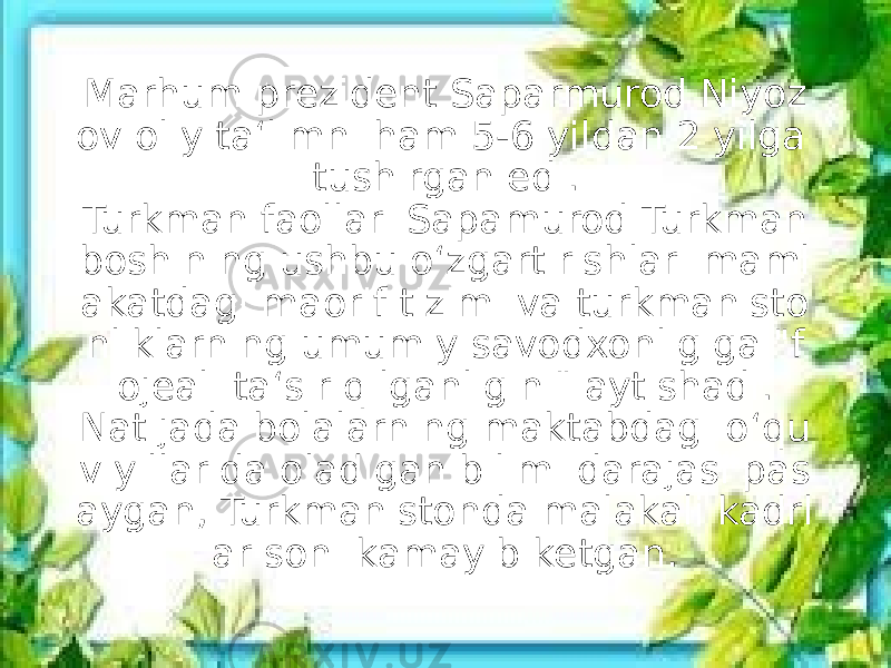 Marhum prezident Saparmurod Niyoz ov oliy ta‘limni ham 5-6 yildan 2 yilga tushirgan edi. Turkman faollari Sapamurod Turkman boshining ushbu o‘zgartirishlari maml akatdagi maorif tizimi va turkmanisto nliklarning umumiy savodxonligiga &#34;f ojeali ta‘sir qilganligini&#34; aytishadi. Natijada bolalarning maktabdagi o‘qu v yillarida oladigan bilimi darajasi pas aygan, Turkmanistonda malakali kadrl ar soni kamayib ketgan. 