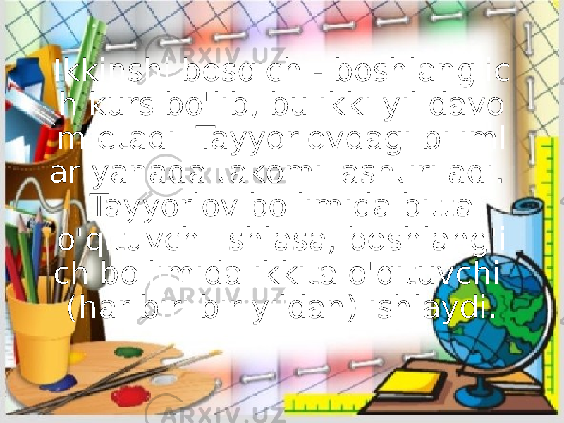 Ikkinshi bosqich - boshlang&#39;ic h kurs bo&#39;lib, bu ikki yil davo m etadi. Tayyorlovdagi biliml ar yanada takomillashtiriladi. Tayyorlov bo&#39;limida bitta o&#39;qituvchi ishlasa, boshlang&#39;i ch bo&#39;limida ikkita o&#39;qituvchi (har biri bir yildan) ishlaydi. 