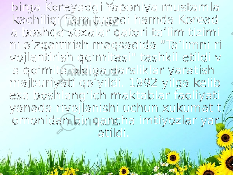 1945 yili Ikkinchi Jahon urushi bilan birga Koreyadgi Yaponiya mustamla kachiligi ham tugadi hamda Koread a boshqa soxalar qatori ta’lim tizimi ni o‘zgartirish maqsadida &#34;Ta’limni ri vojlantirish qo‘mitasi&#34; tashkil etildi v a qo‘mita oldiga darsliklar yaratish majburiyati qo‘yildi. 1992 yilga kelib esa boshlang‘ich maktablar faoliyati yanada rivojlanishi uchun xukumat t omonidan bir qancha imtiyozlar yar atildi.  