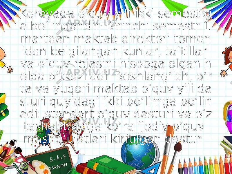 Koreyada o‘quv yili ikki semestrg a bo‘lingandir. Birinchi semestr 1 martdan maktab direktori tomon idan belgilangan kunlar, ta’tillar va o‘quv rejasini hisobga olgan h olda o‘tkaziladi. Boshlang‘ich, o‘r ta va yuqori maktab o‘quv yili da sturi quyidagi ikki bo‘limga bo‘lin adi: standart o‘quv dasturi va o‘z tashabbusiga ko‘ra ijodiy o‘quv mashg‘ulotlari kiritilgan dastur.  