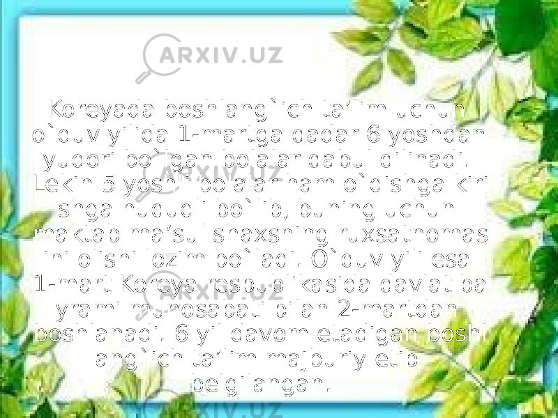 Koreyada boshlang`ich ta’lim uchun o`quv yilida 1-martga qadar 6 yoshdan yuqori bo`lgan bolalar qabul qilinadi. Lekin 5 yoshli bolalar ham o`qishga kiri shga huquqli bo`lib, buning uchun maktab ma’sul shaxsning ruxsatnomas ini olishi lozim bo`ladi. O`quv yili esa 1-mart Koreya respublikasida davlat ba yrami munosabati bilan 2-martdan boshlanadi. 6 yil davom etadigan boshl ang`ich ta’lim majburiy etib belgilangan. 