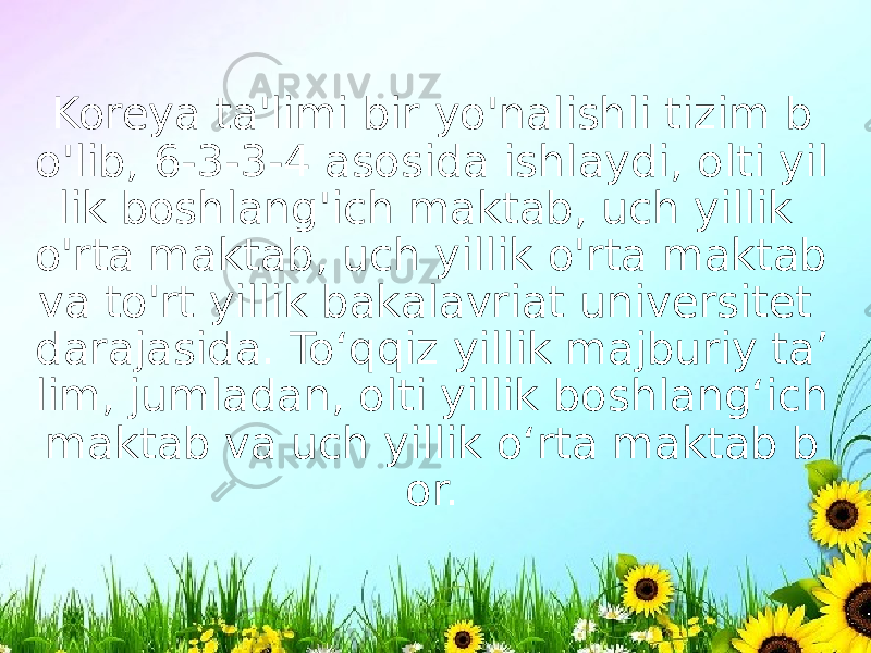 Koreya ta&#39;limi bir yo&#39;nalishli tizim b o&#39;lib, 6-3-3-4 asosida ishlaydi, olti yil lik boshlang&#39;ich maktab, uch yillik o&#39;rta maktab, uch yillik o&#39;rta maktab va to&#39;rt yillik bakalavriat universitet darajasida. To‘qqiz yillik majburiy ta’ lim, jumladan, olti yillik boshlang‘ich maktab va uch yillik o‘rta maktab b or. 