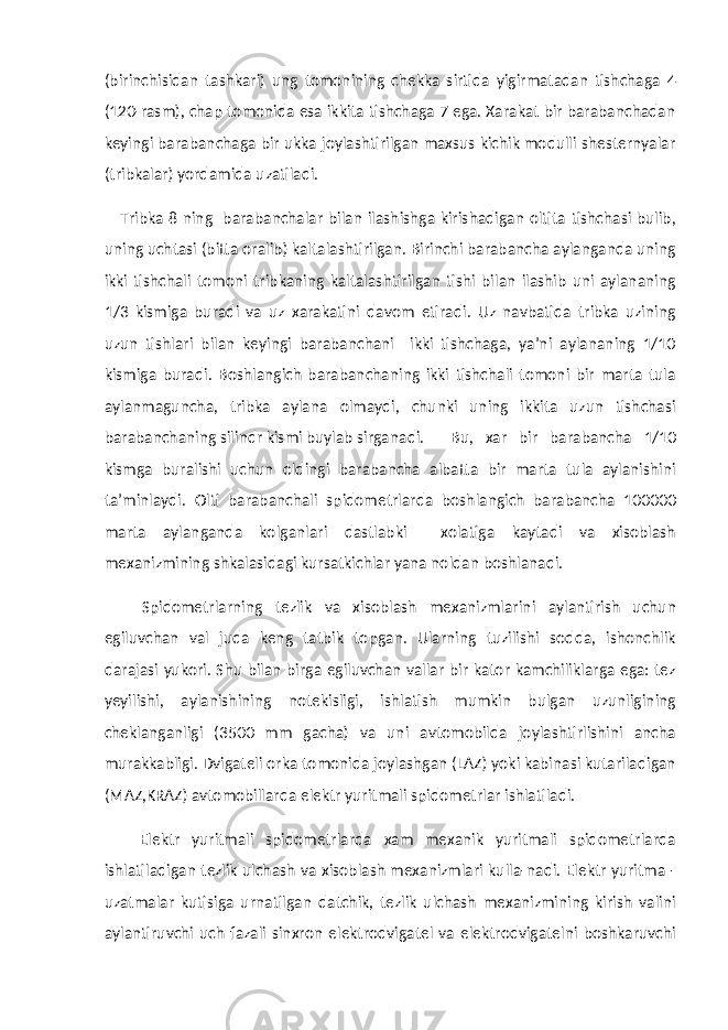 (birinchisidan tashkari) ung tomonining chekka sirtida yigirmatadan tishchaga 4 (120-rasm), chap tomonida esa ikkita tishchaga 7 ega. Xarakat bir barabanchadan keyingi barabanchaga bir ukka joylashtirilgan maxsus kichik modulli shesternyalar (tribkalar) yordamida uzatiladi. Tribka 8 ning barabanchalar bilan ilashishga kirishadigan oltita tishchasi bulib, uning uchtasi (bitta oralib) kaltalashtirilgan. Birinchi barabancha aylanganda uning ikki tishchali tomoni tribkaning kaltalashtirilgan tishi bilan ilashib uni aylananing 1/3 kismiga buradi va uz xarakatini davom etiradi. Uz navbatida tribka uzining uzun tishlari bilan keyingi barabanchani ikki tishchaga, ya’ni aylananing 1/10 kismiga buradi. Boshlangich barabanchaning ikki tishchali tomoni bir marta tula aylanmaguncha, tribka aylana olmaydi, chunki uning ikkita uzun tishchasi barabanchaning silindr kismi buylab sirganadi. Bu, xar bir barabancha 1/10 kismga buralishi uchun oldingi barabancha albatta bir marta tula aylanishini ta’minlaydi. Olti barabanchali spidometrlarda boshlangich barabancha 100000 marta aylanganda kolganlari dastlabki xolatiga kaytadi va xisoblash mexanizmining shkalasidagi kursatkichlar yana noldan boshlanadi. Spidometrlarning tezlik va xisoblash mexanizmlarini aylantirish uchun egiluvchan val juda keng tatbik topgan. Ularning tuzilishi sodda, ishonchlik darajasi yukori. Shu bilan birga egiluvchan vallar bir kator kamchiliklarga ega: tez yeyilishi, aylanishining notekisligi, ishlatish mumkin bulgan uzunligining cheklanganligi (3500 mm gacha) va uni avtomobilda joylashtirlishini ancha murakkabligi. Dvigateli orka tomonida joylashgan (LAZ) yoki kabinasi kutariladigan (MAZ,KRAZ) avtomobillarda elektr yuritmali spidometrlar ishlatiladi. Elektr yuritmali spidometrlarda xam mexanik yuritmali spidometrlarda ishlatiladigan tezlik ulchash va xisoblash mexanizmlari kulla-nadi. Elektr yuritma - uzatmalar kutisiga urnatilgan datchik, tezlik ulchash mexanizmining kirish valini aylantiruvchi uch fazali sinxron elektrodvigatel va elektrodvigatelni boshkaruvchi 