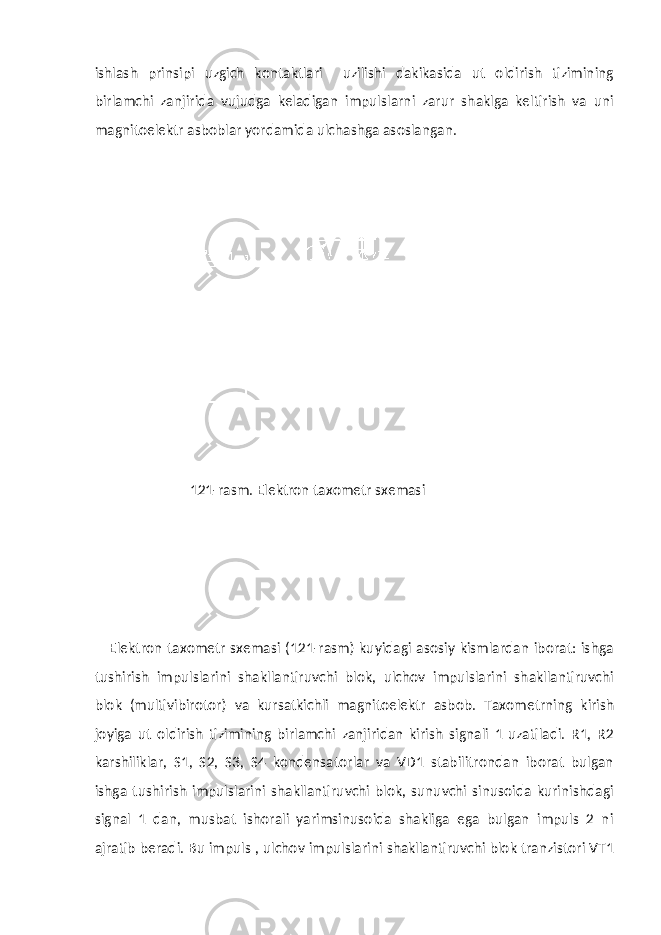 ishlash prinsipi uzgich kontaktlari uzilishi dakikasida ut oldirish tizimining birlamchi zanjirida vujudga keladigan impulslarni zarur shaklga keltirish va uni magnitoelektr asboblar yordamida ulchashga asoslangan. 121-rasm. Elektron taxometr sxemasi Elektron taxometr sxemasi (121-rasm) kuyidagi asosiy kismlardan iborat: ishga tushirish impulslarini shakllantiruvchi blok, ulchov impulslarini shakllantiruvchi blok (multivibirotor) va kursatkichli magnitoelektr asbob. Taxometrning kirish joyiga ut oldirish tizimining birlamchi zanjiridan kirish signali 1 uzatiladi. R1, R2 karshiliklar, S1, S2, S3, S4 kondensatorlar va VD1 stabilitrondan iborat bulgan ishga tushirish impulslarini shakllantiruvchi blok, sunuvchi sinusoida kurinishdagi signal 1 dan, musbat ishorali yarimsinusoida shakliga ega bulgan impuls 2 ni ajratib beradi. Bu impuls , ulchov impulslarini shakllantiruvchi blok tranzistori VT1 