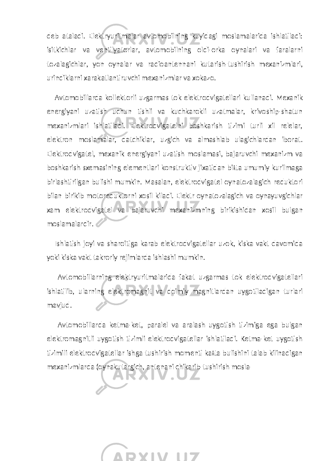 deb ataladi. Elektryuritmalar avtomobilning kuyidagi moslamalarida ishlatiladi: isitkichlar va ventilyatorlar, avtomobilning oldi-orka oynalari va faralarni tozalagichlar, yon oynalar va radioantennani kutarish-tushirish mexanizmlari, urindiklarni xarakatlantiruvchi mexanizmlar va xokazo. Avtomobillarda kollektorli uzgarmas tok elektrodvigatellari kullanadi. Mexanik energiyani uzatish uchun tishli va kuchkarokli uzatmalar, krivoship-shatun mexanizmlari ishlatiladi. Elektrodvigatelni boshkarish tizimi turli xil relelar, elektron moslamalar, datchiklar, uzgich va almashlab ulagichlardan iborat. Elektrodvigatel, mexanik energiyani uzatish moslamasi, bajaruvchi mexanizm va boshkarish sxemasining elementlari konstruktiv jixatidan bitta umumiy kurilmaga birlashtirilgan bulishi mumkin. Masalan, elektrodvigatel oynatozalagich reduktori bilan birikib motoreduktorni xosil kiladi. Elektr oynatozalagich va oynayuvgichlar xam elektrodvigatel va bajaruvchi mexanizmning birikishidan xosil bulgan moslamalardir. Ishlatish joyi va sharoitiga karab elektrodvigatellar uzok, kiska vakt davomida yoki kiska vakt takroriy rejimlarda ishlashi mumkin. Avtomobillarning elektryuritmalarida fakat uzgarmas tok elektrodvigatellari ishlatilib, ularning elektromagnit va doimiy magnitlardan uygotiladigan turlari mavjud. Avtomobillarda ketma-ket, paralel va aralash uygotish tizimiga ega bulgan elektromagnitli uygotish tizimli elektrodvigatellar ishlatiladi. Ketma-ket uygotish tizimili elektrodvigatellar ishga tushirish momenti katta bulishini talab kilinadigan mexanizmlarda (oynakutargich, antenani chikarib-tushirish mosla- 